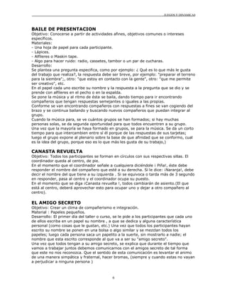 JUEGOS Y DINÁMICAS
6
BAILE DE PRESENTACION
Objetivo: Conocerse a partir de actividades afines, objetivos comunes o intereses
específicos.
Materiales:
- Una hoja de papel para cada participante.
- Lápices.
- Alfileres o Maskin tape.
- Algo para hacer ruido: radio, cassetes, tambor o un par de cucharas.
Desarrollo:
Se plantea una pregunta especifica, como por ejemplo: ¿ Qué es lo que más le gusta
del trabajo que realiza?, la respuesta debe ser breve, por ejemplo: "preparar el terreno
para la siembra";, otro: "que estoy en contacto con la gente", otro: "que me permite
ser creativo", etc.
En el papel cada uno escribe su nombre y la respuesta a la pregunta que se dio y se
prende con alfileres en el pecho o en la espalda.
Se pone la música y al ritmo de ésta se baila, dando tiempo para ir encontrando
compañeros que tengan respuestas semejantes o iguales a las propias.
Conforme se van encontrando compañeros con respuestas a fines se van cogiendo del
brazo y se continua bailando y buscando nuevos compañeros que puedan integrar al
grupo.
Cuando la música para, se ve cuántos grupos se han formados; si hay muchas
personas solas, se da segunda oportunidad para que todos encuentren a su grupo.
Una vez que la mayoría se haya formado en grupos, se para la música. Se da un corto
tiempo para que intercambien entre sí él porque de las respuestas de sus tarjetas;
luego el grupo expone al plenario sobre la base de que afinidad que se conformo, cual
es la idea del grupo, porque eso es lo que más les gusta de su trabajo,)
CANASTA REVUELTA
Objetivo: Todos los participantes se forman en círculos con sus respectivas sillas. El
coordinador queda al centro, de pie.
En el momento que el coordinador señale a cualquiera diciéndole ¡ Piña!, éste debe
responder el nombre del compañero que esté a su derecha. Si le dice: ¡Naranja!, debe
decir el nombre del que tiene a su izquierda . Si se equivoca o tarda más de 3 segundo
en responder, pasa al centro y el coordinador ocupa su puesto.
En el momento que se diga ¡Canasta revuelta !, todos cambiarán de asiento.(El que
está al centro, deberá aprovechar esto para ocupar uno y dejar a otro compañero al
centro).
EL AMIGO SECRETO
Objetivo: Crear un clima de compañerismo e integración.
Material : Papeles pequeños.
Desarrollo: El primer día del taller o curso, se le pide a los participantes que cada uno
de ellos escriba en un papel su nombre , a que se dedica y alguna característica
personal (como cosas que le gustan, etc.) Una vez que todos los participantes hayan
escrito su nombre se ponen en una bolsa o algo similar y se mezclan todos los
papeles; luego cada persona saca un papelito a la suerte, sin mostrarlo a nadie; el
nombre que esta escrito corresponde al que va a ser su "amigo secreto".
Una vez que todos tengan a su amigo secreto, se explica que durante el tiempo que
vamos a trabajar juntos debemos comunicarnos con el amigos secreto de tal forma
que este no nos reconozca. Que el sentido de esta comunicación es levantar el animo
de una manera simpática y fraternal, hacer bromas, (siempre y cuando estas no vayan
a perjudicar a ninguna persona )
 