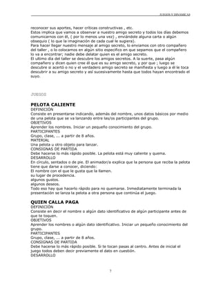 JUEGOS Y DINÁMICAS
7
reconocer sus aportes, hacer críticas constructivas , etc.
Estos implica que vamos a observar a nuestro amigo secreto y todos los días debemos
comunicarnos con él, ( por lo menos una vez) , enviándole alguna carta o algún
obsequio ( lo que la imaginación de cada cual le sugiera).
Para hacer llegar nuestro mensaje al amigo secreto, lo enviamos con otro compañero
del taller , o lo colocamos en algún sitio especifico en que sepamos que el compañero
lo va a encontrar; nadie debe delatar quien es el amigo secreto.
El ultimo día del taller se descubre los amigos secretos. A la suerte, pasa algún
compañero y dicen quien cree él que es su amigo secreto, y por que ; luego se
descubre si acertó o no y el verdadero amigo secreto se manifiesta y luego a él le toca
descubrir a su amigo secreto y así sucesivamente hasta que todos hayan encontrado el
suyo.
JUEGOS
PELOTA CALIENTE
DEFINICIÓN
Consiste en presentarse indicando, además del nombre, unos datos básicos por medio
de una pelota que se va lanzando entre las/os participantes del grupo.
OBJETIVOS
Aprender los nombres. Iniciar un pequeño conocimiento del grupo.
PARTICIPANTES
Grupo, clase, ... a partir de 8 años.
MATERIAL
Una pelota u otro objeto para lanzar.
CONSIGNAS DE PARTIDA
Debe hacerse lo más rápido posible. La pelota está muy caliente y quema.
DESARROLLO
En círculo, sentados o de pie. El animador/a explica que la persona que reciba la pelota
tiene que darse a conocer, diciendo:
El nombre con el que le gusta que la llamen.
su lugar de procedencia.
algunos gustos.
algunos deseos.
Todo eso hay que hacerlo rápido para no quemarse. Inmediatamente terminada la
presentación se lanza la pelota a otra persona que continúa el juego.
QUIEN CALLA PAGA
DEFINICIÓN
Consiste en decir el nombre o algún dato identificativo de algún participante antes de
que te toquen.
OBJETIVOS
Aprender los nombres o algún dato identificativo. Iniciar un pequeño conocimiento del
grupo.
PARTICIPANTES
Grupo, clase, ... a partir de 8 años.
CONSIGNAS DE PARTIDA
Debe hacerse lo más rápido posible. Si te tocan pasas al centro. Antes de inicial el
juego todos deben decir previamente el dato en cuestión.
DESARROLLO
 
