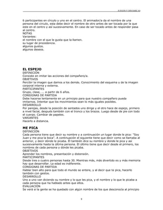 JUEGOS Y DINÁMICAS
8
6 participantes en círculo y uno en el centro. El animador/a da el nombre de una
persona del circulo, esta debe decir el nombre de otro antes de ser tocada por la que
este en el centro y así sucesivamente. En caso de ser tocado antes de responder pasa
al centro.
NOTAS
Variantes:
el nombre con el que le gusta que la llamen.
su lugar de procedencia.
algunos gustos.
algunos deseos.
EL ESPEJO
DEFINICIÓN
Consiste en imitar las acciones del compañero/a.
OBJETIVOS
Percibir la imagen que damos a los demás. Conocimiento del esquema y de la imagen
corporal interna y externa.
PARTICIPANTES
Grupo, clase, ... a partir de 6 años.
CONSIGNAS DE PARTIDA
Debe hacerse lentamente en un principio para que nuestro compañero pueda
imitarnos. Intentar que los movimientos sean lo más iguales posibles.
DESARROLLO
Por parejas, desde la posición de sentados uno dirige y el otro hace de espejo, primero
a nivel facial, después también con el tronco y los brazos. Luego desde de pie con todo
el cuerpo. Cambiar de papeles.
VARIANTES
Hacerlo a distancia.
ME PICA
DEFINICIÓN
Cada persona tiene que decir su nombre y a continuación un lugar donde le pica: "Soy
Juan y me pica la boca". A continuación el siguiente tiene que decir como se llamaba al
anterior, y decir dónde le picaba. Él también dice su nombre y donde le pica y así
sucesivamente hasta la última persona. El último tiene que decir desde el primero, los
nombres de cada persona y dónde les picaba.
OBJETIVOS
Aprender los nombres, presentación y distensión.
PARTICIPANTES
Desde tres o cuatro personas hasta 30. Mientras más, más divertido es y más memoria
hay que desarrollar. La edad es indiferente.
CONSIGNAS DE PARTIDA
Hablar bien alto para que todo el mundo se entere, y al decir que te pica, hacerlo
también con gestos.
DESARROLLO
Uno a uno van diciendo su nombre y lo que les pica, y el nombre y lo que le picaba a
cada persona que ha hablado antes que ellos.
EVALUACIÓN
Se verá si la gente se ha quedado con algún nombre de los que desconocía al principio
 
