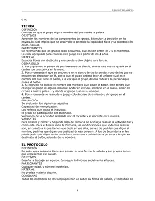 JUEGOS Y DINÁMICAS
9
o no
TIERRA
DEFINICIÓN
Consiste en que el grupo diga el nombre del que recibe la pelota.
OBJETIVOS
Aprender los nombres de los componentes del grupo. Estimular la precisión en los
envíos, lo cual implica que se desarrolle o potencie la capacidad física y la coordinación
óculo-manual.
PARTICIPANTES
Se recomienda que los grupos sean pequeños, que oscilen entre los 7 u 8 miembros.
La edad apropiada para realizar este juego es a partir de los 4 años.
MATERIAL
Espacios libres sin obstáculo y una pelota u otro objeto para lanzar.
DESARROLLO
1. Los jugadores se ponen de pie formando un círculo, menos uno que se queda en el
centro con una pelota en la mano.
2. Posteriormente el que se encuentra en el centro le tira la pelota a uno de los que se
encuentran alrededor de él, por lo que el grupo deberá decir al unísono cual es el
nombre del que tiene el balón, a la vez que el grupo deberá rodear a la persona que
posea el balón.
3. Si el grupo no conoce el nombre del miembro que posee el balón, éste tendrá que
castigar al grupo de alguna manera: Andar en círculo, sentarse en el suelo, andar en
círculo a cuatro patas... y decirle al grupo cual es su nombre.
4. Posteriormente se reanuda el juego colocándose otro miembro del grupo en el
centro.
EVALUACIÓN
Se evaluarán los siguientes aspectos:
Capacidad de memorización.
Los reflejos que posea el individuo.
El grado de participación del alumnado.
Valoración de la actividad realizada por el docente y el discente en la puesta.
VARIANTES
Para Infantil y Primer y Segundo ciclo de Primaria se aconseja realizar la actividad tal y
como está. Para el Tercer ciclo de Primaria, las modificaciones que podemos realizar
son, en cuanto a lo que tienen que decir en voz alta, en vez de pedirles que digan el
nombre, pedirles que digan una cualidad de esa persona. A los de Secundaria se les
puede pedir que digan tanto un defecto como una cualidad de la persona a la que va
destinada el balón, además de su nombre.
EL PROTOCOLO
DEFINICIÓN
En subgrupos cada uno tiene que pensar en una forma de saludo y por grupos tienen
que representar ese saludo.
OBJETIVOS
Enseñar a trabajar en equipo. Conseguir individuos socialmente eficaces.
PARTICIPANTES
Cualquier edad, y número indefinido.
MATERIAL
No precisa material alguno.
CONSIGNAS
Todos los miembros de los subgrupos han de saber su forma de saludo, y todos han de
 