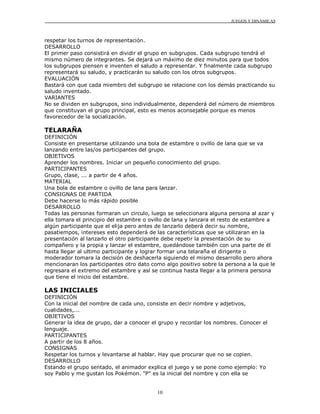 JUEGOS Y DINÁMICAS
10
respetar los turnos de representación.
DESARROLLO
El primer paso consistirá en dividir el grupo en subgrupos. Cada subgrupo tendrá el
mismo número de integrantes. Se dejará un máximo de diez minutos para que todos
los subgrupos piensen e inventen el saludo a representar. Y finalmente cada subgrupo
representará su saludo, y practicarán su saludo con los otros subgrupos.
EVALUACIÓN
Bastará con que cada miembro del subgrupo se relacione con los demás practicando su
saludo inventado.
VARIANTES
No se dividen en subgrupos, sino individualmente, dependerá del número de miembros
que constituyan el grupo principal, esto es menos aconsejable porque es menos
favorecedor de la socialización.
TELARAÑA
DEFINICIÓN
Consiste en presentarse utilizando una bola de estambre o ovillo de lana que se va
lanzando entre las/os participantes del grupo.
OBJETIVOS
Aprender los nombres. Iniciar un pequeño conocimiento del grupo.
PARTICIPANTES
Grupo, clase, ... a partir de 4 años.
MATERIAL
Una bola de estambre o ovillo de lana para lanzar.
CONSIGNAS DE PARTIDA
Debe hacerse lo más rápido posible
DESARROLLO
Todas las personas formaran un circulo, luego se seleccionara alguna persona al azar y
ella tomara el principio del estambre o ovillo de lana y lanzara el resto de estambre a
algún participante que el elija pero antes de lanzarlo deberá decir su nombre,
pasatiempos, intereses esto dependerá de las características que se utilizaran en la
presentación al lanzarlo el otro participante debe repetir la presentación de su
compañero y la propia y lanzar el estambre, quedándose también con una parte de él
hasta llegar al ultimo participante y lograr formar una telaraña el dirigente o
moderador tomara la decisión de deshacerla siguiendo el mismo desarrollo pero ahora
mencionaran los participantes otro dato como algo positivo sobre la persona a la que le
regresara el extremo del estambre y así se continua hasta llegar a la primera persona
que tiene el inicio del estambre.
LAS INICIALES
DEFINICIÓN
Con la inicial del nombre de cada uno, consiste en decir nombre y adjetivos,
cualidades,...
OBJETIVOS
Generar la idea de grupo, dar a conocer el grupo y recordar los nombres. Conocer el
lenguaje.
PARTICIPANTES
A partir de los 8 años.
CONSIGNAS
Respetar los turnos y levantarse al hablar. Hay que procurar que no se copien.
DESARROLLO
Estando el grupo sentado, el animador explica el juego y se pone como ejemplo: Yo
soy Pablo y me gustan los Pokémon. "P" es la inicial del nombre y con ella se
 
