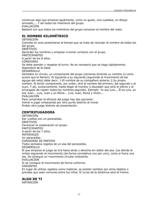 JUEGOS Y DINÁMICAS
11
construye algo que empieza igualmente, como un gusto, una cualidad, un dibujo
animado,... Y así todos los miembros del grupo.
EVALUACIÓN
Bastará con que todos los miembros del grupo conozcan el nombre del resto.
EL NOMBRE KILOMÉTRICO
DEFINICIÓN
Consiste en auto presentarse al tiempo que se trata de recordar el nombre de todos los
del grupo.
OBJETIVOS
Aprender los nombres y empezar a tomar contacto con el grupo.
PARTICIPANTES
A partir de los 8 años.
CONSIGNAS
Se debe atender y respetar el turno. No es necesario que se haga rápidamente;
dependerá de la edad.
DESARROLLO
Sentados en círculo, un componente del grupo comienza diciendo su nombre (o como
quiere que le llamen). El siguiente a su izquierda (siguiendo el movimiento de las
agujas del reloj) debe decir: 1.El nombre de su compañero anterior 2.Su propio
nombre. El tercer componente, por orden, dirá el nombre del primero, del segundo y el
suyo. Y así, sucesivamente, hasta llegar al monitor o educador que será el último y el
encargado de repetir todos los nombres seguidos. Ejemplo: Yo soy Luis... Él es Luis, yo
soy Juan... Luis, Juan y yo Elena... Luis, Juan, Elena y Víctor...
EVALUACIÓN
Para comprobar la eficacia del juego hay dos opciones:
Volver a jugar empezando por otro punto distinto al inicial.
Probar otro juego distinto de presentación.
CENTRIFUGADORA
DEFINICIÓN
Dar vueltas con un paracaídas.
OBJETIVOS
Favorecer la cooperación en grupo.
PARTICIPANTES
A partir de los 7 años.
MATERIALES
Un paracaídas.
CONSIGNAS DE PARTIDA
Todos sentados cogidos de un asa del paracaídas.
DESARROLLO
El que empieza el juego se tira hacia atrás y derecha sin soltar del asa. Los demás le
imitan siguiendo el movimiento (de forma correlativa uno por uno), como si fuera una
ola. Se consigue un movimiento circular ondulante.
EVALUACIÓN
Si se consigue el movimiento de forma uniforme.
VARIANTES
En lugar de utilizar zapatos como material, se podrán cambiar por otros objetos o
prendas que sean comunes entre los niños. El curso de la dinámica será el mismo.
ALGO DE TI
DEFINICIÓN
 