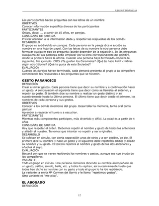 JUEGOS Y DINÁMICAS
12
Los participantes hacen preguntas con las letras de un nombre
OBJETIVOS
Conocer información específica diversa de los participantes
PARTICIPANTES
Grupo, clase, ... a partir de 10 años, en parejas.
CONSIGNAS DE PARTIDA
Prestar atención a la información dada y respetar las respuestas de los demás.
DESARROLLO
El grupo es subdividido en parejas. Cada persona en la pareja dice o escribe su
nombre en una hoja de papel. Con las letras de su nombre la otra persona debe
formular cualquier tipo de pregunta (puede depender de la situación). En las preguntas
cualquiera de sus palabras debe empezar por la letra correspondiente del nombre,
desde la primera hasta la última. Cuando una persona haya terminado empieza la
siguiente. Por ejemplo: CRIS ¿Te gustan los Caramelos? ¿Qué te hace Reír? ¿Hablas
algún otro Idioma? ¿Qué te gusta de esta Sociedad?
EVALUACIÓN
Cuando las parejas hayan terminado, cada persona presenta al grupo a su compañero
comentando las respuestas a las preguntas que se hicieron.
GESTO PARANOICO
DEFINICIÓN
Crear e imitar gestos. Cada persona tiene que decir su nombre y a continuación hacer
un gesto. A continuación el siguiente tiene que decir como se llamaba al anterior, y
repetir su gesto. Él también dice su nombre y realizar un gesto distinto y así
sucesivamente hasta la última persona. El último tiene que decir desde el primero, los
nombres de cada persona y sus gestos.
OBJETIVOS
Conocer a los demás miembros del grupo. Desarrollar la memoria, tanto oral como
gestual
Aprender a respetar el turno y a escuchar.
PARTICIPANTES
Mientras más componentes participen, más divertido y difícil. La edad es a partir de 4
años
CONSIGNAS DE PARTIDA
Hay que respetar el orden. Debemos repetir el nombre y gesto de todos los anteriores
y añadir el nuestro. Tenemos que intentar no repetir y ser originales.
DESARROLLO
Se colocan en círculo, con cierta separación unos de otros y a ser posible, de pie. El
primero dice su nombre y hace un gesto y el siguiente debe repetirlos ambos y añadir
su nombre y su gesto. El tercero repetirá el nombre y gesto de los dos anteriores y
añadirá el suyo.
EVALUACIÓN
Bastará con que se vayan repitiendo los nombres y gestos, aunque sea con ayuda de
los compañeros
VARIANTE
Todo el grupo en círculo. Una persona comienza diciendo su nombre acompañado de
un gesto, saltos, saludo, baile, etc. y todos lo repiten, así sucesivamente hasta que
todos han dicho su nombre con su gesto y todo el grupo lo ha ido repitiendo.
La variante la envía Mª Carmen del Barrio y le llama "repetimos gestos".
Otra variante es "me pica".
EL ABOGADO
DEFINICIÓN
 