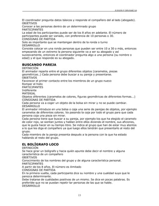 JUEGOS Y DINÁMICAS
13
El coordinador pregunta datos básicos y responde el compañero del al lado (abogado).
OBJETIVOS
Conocer a las personas dentro de un determinado grupo
PARTICIPANTES
La edad de los participantes puede ser de los 8 años en adelante. El número de
participantes puede ser variado, con preferencia de 10 personas o 30.
CONSIGNAS DE PARTIDA
Solo es importante que se mantengan dentro de la ronda o turno
DESARROLLO
Consiste colocar en una ronda personas que pueden ser entre 10 a 30 o más, entonces
empezando de un extremo la persona siguiente va a ser su abogado y así
sucesivamente, entonces el coordinador pregunta algo a una persona (su nombre o
edad) y el que responde es su abogado.
BUSCANDO PAREJA
DEFINICIÓN
El animador reparte entre el grupo diferentes objetos (caramelos, piezas
geométricas..) Cada persona debe buscar a su pareja y presentarse.
OBJETIVOS
Favorecer el primer contacto entre los miembros de un grupo nuevo
Romper el hielo
PARTICIPANTES
Indiferente
MATERIAL
Objetos diferentes (caramelos de colores, figuras geométricas de diferentes formas...)
CONSIGNAS DE PARTIDA
Cada persona va a coger un objeto de la bolsa sin mirar y no se puede cambiar.
DESARROLLO
El animador introduce en una bolsa o caja una serie de parejas de objetos, por ejemplo
caramelos de diferentes colores. Va pasando la caja por todo el grupo para que cada
persona coja una pieza sin mirar.
Cada persona tiene que buscar a su pareja, por ejemplo los que ha elegido el caramelo
de color rojo, se sientan juntos y hablan entre ellos diciendo el nombre, sus aficiones,
que le gusta hacer en su tiempo libre. Se indica al grupo que han de estar muy atentos
a lo que les diga el compañero ya que luego ellos tendrán que presentarlo al resto del
grupo.
Cada miembro de la pareja presenta después a la persona con la que ha estado
hablando al resto del grupo.
EL BOLÍGRAFO LOCO
DEFINICIÓN
Se hace girar un bolígrafo y hacia quién apunte debe decir el nombre y alguna
característica de un compañero
OBJETIVOS
Conocimiento de los nombres del grupo y de alguna característica personal.
PARTICIPANTES
A partir de los 8 años. El número es ilimitado
CONSIGNAS DE PARTIDA
En la primera vuelta, cada participante dice su nombre y una cualidad suya que le
parezca determinante.
Debe tratarse de cualidades positivas de un mismo. Se dice en pocas palabras. Es
preferible que no se puedan repetir lar personas de las que se hable.
DESARROLLO
 