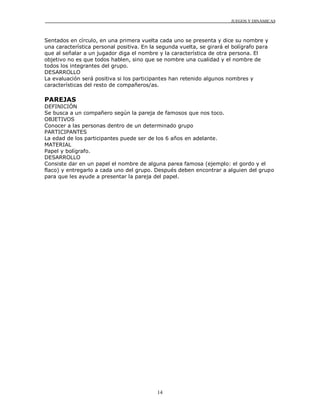 JUEGOS Y DINÁMICAS
14
Sentados en círculo, en una primera vuelta cada uno se presenta y dice su nombre y
una característica personal positiva. En la segunda vuelta, se girará el bolígrafo para
que al señalar a un jugador diga el nombre y la característica de otra persona. El
objetivo no es que todos hablen, sino que se nombre una cualidad y el nombre de
todos los integrantes del grupo.
DESARROLLO
La evaluación será positiva si los participantes han retenido algunos nombres y
características del resto de compañeros/as.
PAREJAS
DEFINICIÓN
Se busca a un compañero según la pareja de famosos que nos toco.
OBJETIVOS
Conocer a las personas dentro de un determinado grupo
PARTICIPANTES
La edad de los participantes puede ser de los 6 años en adelante.
MATERIAL
Papel y bolígrafo.
DESARROLLO
Consiste dar en un papel el nombre de alguna parea famosa (ejemplo: el gordo y el
flaco) y entregarlo a cada uno del grupo. Después deben encontrar a alguien del grupo
para que les ayude a presentar la pareja del papel.
 