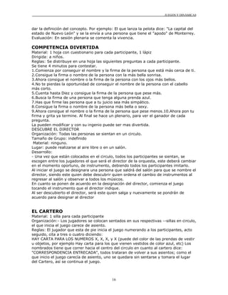 JUEGOS Y DINÁMICAS
16
dar la definición del concepto. Por ejemplo: El que lanza la pelota dice: "La capital del
estado de Nuevo León" y se la envía a una persona que tiene el "apodo" de Monterrey.
Evaluación: En sesión plenaria se comenta la vivencia.
COMPETENCIA DIVERTIDA
Material: 1 hoja con cuestionario para cada participante, 1 lápiz
Dirigida: a niños.
Reglas: Se distribuye en una hoja las siguientes preguntas a cada participante.
Se tiene 4 minutos para contestar.
1.Comienza por conseguir el nombre y la firma de la persona que está más cerca de ti.
2.Consigue la firma o nombre de la persona con la más bella sonrisa.
3.Ahora consigue el nombre o la firma de la persona con los ojos más bellos.
4.No te pierdas la oportunidad de conseguir el nombre de la persona con el cabello
más corto.
5.Cuenta hasta Diez y consigue la firma de la persona que pese más.
6.Busca la firma de una persona que tenga alguna prenda azul.
7.Has que firme las persona que a tu juicio sea más simpático.
8.Consigue la firma o nombre de la persona más bella o sexy.
9.Ahora consigue el nombre o la firma de la persona que pese menos.10.Ahora pon tu
firma y grita ya termine. Al final se hace un plenario, para ver el ganador de cada
pregunta.
La pueden modificar y con su ingenio puede ser mas divertida.
DESCUBRE EL DIRECTOR
Organización: Todas las personas se sientan en un circulo.
Tamaño de Grupo: indefinido
Material: ninguno.
Lugar: puede realizarse al aire libre o en un salón.
Desarrollo:
- Una vez que están colocados en el circulo, todos los participantes se sientan, se
escogen entre los jugadores el que será el director de la orquesta, este deberá cambiar
en el momento oportuno, de instrumento, debiendo todos los participantes imitarlo.
Al iniciar el juego se designara una persona que saldrá del salón para que se nombre el
director, siendo este quien debe descubrir quien ordena el cambio de instrumentos al
regresar al salón y observar a todos los músicos.
En cuanto se ponen de acuerdo en la designación del director, comienza el juego
tocando el instrumento que el director indique.
Al ser descubierto el director, será este quien salga y nuevamente se pondrán de
acuerdo para designar al director
EL CARTERO
Material: 1 silla para cada participante
Organización:- Los jugadores se colocan sentados en sus respectivas --sillas en circulo,
el que inicia el juego carece de asiento.
Reglas: El jugador que esta de pie inicia el juego numerando a los participantes, acto
seguido, cita a tres o cuatro diciendo:
HAY CARTA PARA LOS NUMEROS X, X, X, y X (puede del color de las prendas de vestir
u objetos, por ejemplo Hay carta para los que vienen vestidos de color azul, etc) Los
nombrados tiene que correr hacia el centro del circulo en cuanto al cartero dice:
"CORRESPONDENCIA ENTRECADA", todos trataran de volver a sus asientos; como el
que inicio el juego carecía de asiento, uno se quedara sin sentarse y tomara el lugar
del Cartero, así se continua el juego.
 
