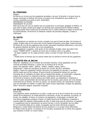 JUEGOS Y DINÁMICAS
17
EL FOSFORO
Reglas:
Se forma un circulo con los jugadores sentados o de pie. El director o el que inicia el
juego, enciende un fósforo de cocina y lo pasa a los compañeros que están en el
circulo, sentados uno junto a otro, diciéndole:
ENCENDIDO LO RECIBO.
ENCENDIDO TE LO DOY.
Esto tiene que ser con la rapidez que se pueda para no entregar apagado el fósforo, al
que esto le pase, tendrá que pagar una prenda que posteriormente deberá realizar.
El juego puede durar hasta que se terminen tres o cuatro fósforos o según el animo de
los participantes. Al terminar se deberán realizar las prendas elegidas, a todos o
individual.
EL GATO.
Reglas:
- Los jugadores se sientan en circulo, excepto uno que la hace de gato. Al iniciarse el
juego, el gato esta en el centro del circulo dando brinquitos como gato, hasta ponerse
al frente de uno de los jugadores del círculo, lanzando maullidos lastimeros y una serie
de gestos tratando de hacer reír a los compañeros.
- Los jugadores o jugador, ante quien se ha colocado el gato, tiene que decir tres
veces " POBRE GATO" y pasarle la mano por la cabeza como a los gatos.
- Si algún jugador se ríe, paga prenda y pasa a ocupar el lugar del que la hace de
gato.
- Puede durar el tiempo que se quiera hasta que no pierda el animo de los jugadores.
EL GRITO EN LA SELVA
Material: Papeletas con el nombre de animales machos; otras papeletas con las
mismas animales hembras, y otros con el nombre de la cría de
estos. Por ejemplo, Gallo - gallina - pollito; caballo, yegua, potro...
Disposición: Todos (sin equipos) se ponen en circulo, de pie o sentados.
Reglas: Todos los jugadores reciben del guía una papeleta en secreto y no deben
abrirla hasta que se les indique. El guía cuenta una pequeña historia en que los
animales de un zoológico se salen de sus respectivas jaulas, se confunden y después
tratan de encontrar su respectiva familia, originando una bulla tremenda.
Al final de la historia, el guía ordena que todos abran sus papeletas y empiecen a
emitir el grito característico del animal que les ha tocado, para ubicar así a los demás
miembros de su familia. No bien se ubican, se sientan juntos. Es importante recordar
que los animales no hablan ni saben leer (para mayor seguridad, recoger los papeles).
Valor: Emoción, alegría, expresión corporal.
LA DILIGENCIA
Desarrollo:
Los jugadores están sentados en su silla, a cada uno se le da el nombre de una de las
partes de la diligencia: la rueda derecha o izquierda, el eje, los asientos, la puerta, el
arnés, los caballos, el freno, el cochero, los pasajeros, el equipaje, el estribo, etc
Uno de los jugadores empieza a hacer un relato acerca de la diligencia, trayendo a
cuenta todos los objetos relacionados en ella. A cada cosa que se mencione, el jugador
( o jugadores) que la representen se ponen de pie y corren alrededor de sus sillas.
En un momento dado de su relato, el jugador que los está refiriendo exclama:
Diligencia y todos deben levantarse de sus asientos e ir a ocupar otros diferentes.
El relator trata de ganar un asiento en la revuelta, quedando por lo tanto otro jugador
que empiece a hacer un nuevo relato.
 