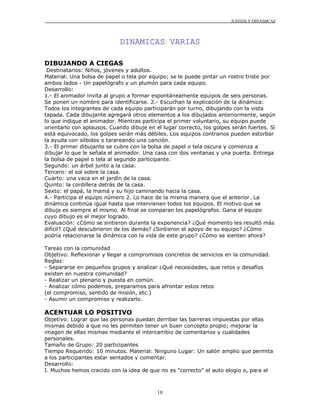 JUEGOS Y DINÁMICAS
18
DINAMICAS VARIAS
DIBUJANDO A CIEGAS
Destinatarios: Niños, jóvenes y adultos.
Material: Una bolsa de papel o tela por equipo; se le puede pintar un rostro triste por
ambos lados - Un papelógrafo y un plumón para cada equipo.
Desarrollo:
1.- El animador invita al grupo a formar espontáneamente equipos de seis personas.
Se ponen un nombre para identificarse. 2.- Escuchan la explicación de la dinámica:
Todos los integrantes de cada equipo participarán por turno, dibujando con la vista
tapada. Cada dibujante agregará otros elementos a los dibujados anteriormente, según
lo que indique el animador. Mientras participa el primer voluntario, su equipo puede
orientarlo con aplausos. Cuando dibuje en el lugar correcto, los golpes serán fuertes. Si
está equivocado, los golpes serán más débiles. Los equipos contrarios pueden estorbar
la ayuda con silbidos o tarareando una canción.
3.- El primer dibujante se cubre con la bolsa de papel o tela oscura y comienza a
dibujar lo que le señala el animador. Una casa con dos ventanas y una puerta. Entrega
la bolsa de papel o tela al segundo participante.
Segundo: un árbol junto a la casa.
Tercero: el sol sobre la casa.
Cuarto: una vaca en el jardín de la casa.
Quinto: la cordillera detrás de la casa.
Sexto: el papá, la mamá y su hijo caminando hacia la casa.
4.- Participa el equipo número 2. Lo hace de la misma manera que el anterior. La
dinámica continúa igual hasta que intervienen todos los equipos. El motivo que se
dibuja es siempre el mismo. Al final se comparan los papelógrafos. Gana el equipo
cuyo dibujo es el mejor logrado.
Evaluación: ¿Cómo se sintieron durante la experiencia? ¿Qué momento les resultó más
difícil? ¿Qué descubrieron de los demás? ¿Sintieron el apoyo de su equipo? ¿Cómo
podría relacionarse la dinámica con la vida de este grupo? ¿Cómo se sienten ahora?
Tareas con la comunidad
Objetivo: Reflexionar y llegar a compromisos concretos de servicios en la comunidad.
Reglas:
- Separarse en pequeños grupos y analizar ¿Qué necesidades, que retos y desafíos
existen en nuestra comunidad?
- Realizar un plenario y puesta en común.
- Analizar cómo podemos, preparamos para afrontar estos retos
(el compromiso, sentido de misión, etc.)
- Asumir un compromiso y realizarlo.
ACENTUAR LO POSITIVO
Objetivo: Lograr que las personas puedan derribar las barreras impuestas por ellas
mismas debido a que no les permiten tener un buen concepto propio; mejorar la
imagen de ellas mismas mediante el intercambio de comentarios y cualidades
personales.
Tamaño de Grupo: 20 participantes
Tiempo Requerido: 10 minutos. Material: Ninguno Lugar: Un salón amplio que permita
a los participantes estar sentados y comentar.
Desarrollo:
I. Muchos hemos crecido con la idea de que no es "correcto" el auto elogio o, para el
 