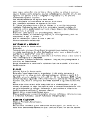 JUEGOS Y DINÁMICAS
19
caso, elogiar a otros. Con este ejercicio se intenta cambiar esa actitud al hacer que
equipos de dos personas compartan algunas cualidades personales entre ellos. En este
ejercicio, cada persona le da a su compañero la respuesta a una, dos o las tres
dimensiones siguientes sugeridas:
Dos atributos físicos que me agradan de mí mismo.
Dos cualidades de personalidad que me agradan de mí mismo.
Una capacidad o pericia que me agradan de mí mismo.
II. Explique que cada comentario debe ser positivo. No se permiten comentarios
negativos. (Dado que la mayor parte de las personas no ha experimentado este
encuentro positivo, quizás necesiten un ligero empujón de parte de usted para que
puedan iniciar el ejercicio).
Evaluación: Se les aplicara unas preguntas para su reflexión:
Cuantos de ustedes, al hacer el trabajo asignado, se sonrió ligeramente, miró a su
compañero y le dijo, "Tú primero"?
Fue difícil señalar una cualidad al iniciar el ejercicio?
Cómo considera ahora el ejercicio?
¡LEVÁNTESE Y SIÉNTESE !
Objetivo: Animación, Concentración.
Desarrollo:
Todos sentados en circulo. El coordinador empieza contando cualquier historia
inventada. cuando dentro del relato dice la palabra "quien" todos se deben levantar, y
cuando dice la palabra "no", todos deben sentarse.
Cuando alguien ( no se levanta o no se sienta en el momento en que se dice "quien" o
"no", sale del juego o da una prenda.
El coordinador puede iniciar la historia y señalar a cualquier participante para que la
continúe y así sucesivamente.
El que narra la historia, debe hacerlo rápidamente para darle agilidad; si no lo hace,
también pierde.
EL BUM
Objetivo: Animación, Concentración.
Desarrollo: Todos los participantes se sientan en círculo, se dice que vamos a
enumerarse en voz alta y que todos a los que les toque un múltiplo de tres(3- 6- 9-
12, etc.) o un número que termina en tres(13- 23- 33, etc.) debe decir ¡BUM! en lugar
del número; el que sigue debe continuar la numeración. Ejemplo: se empieza, UNO, el
siguiente DOS, al que le corresponde decir TRES dice BUM, el siguiente dice CUATRO,
etc.
Pierde el que no dice BUM o el que se equivoca con el número siguiente. Los que
pierden van saliendo del juego y se vuelve a iniciar la numeración por el número UNO.
La numeración debe irse diciendo rápidamente; si un compañero se tarda mucho
también queda descalificado. (5 segundos máximo).
Los dos últimos jugadores son los que ganan.
El juego puede puede hacerse más complejo utilizando múltiplos de números mayores,
o combinando múltiplos de tres con múltiplos de cinco por ejemplo.
ESTO ME RECUERDA
Objetivo: Animación, Concentración.
Desarrollo:
Esta dinámica consiste en que un participante recuerda alguna cosa en voz alta. El
resto de los participantes manifiesta lo que a cada uno de ellos, eso les hace recordar
 