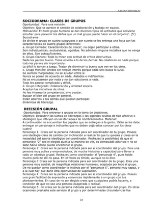 JUEGOS Y DINÁMICAS
22
SOCIODRAMA: CLASES DE GRUPOS
Oportunidad: Para una revisión.
Objetivo: Que se aprecie el sentido de colaboración y trabajo en equipo.
Motivación: En todo grupo humano se dan diversos tipos de actitudes que conviene
estudiar para prevenir los daños que un mal grupo puede hacer en el conjunto'. (5')
Sociodrama:
Se divide el grupo en cuatro subgrupos y por suerte se les entrega una hoja con las
características de cuatro grupos diferentes:
a. Grupo Cerrado: Características de 'rosca'; no dejan participar a otros.
Son individualistas, exclusivistas, egoístas. No admiten ninguna iniciativa que no venga
de ellos. Son autosuficientes.
b. Grupo Cianuro: Todo lo miran con actitud de crítica destructiva.
Nada les parece bueno. Tiene envidia a lo de los demás. No colaboran en nada porque
todo les parece sin importancia.
Lo difcil lo toman a juego. Tratan de disminuir lo bueno que ven en los otros.
c. Grupo Montón: Unidos sin ningún interés porque cada uno busca lo suyo.
Se sienten marginados; no se ayudan entre sí.
Nunca se ponen de acuerdo en nada. Aislados e indiferentes.
No se entusiasman por nada y no dan soluciones a nada.
Todo les parece complicado y difícil.
d. Grupo Integrado: Colaboración y amistad sincera.
Aceptan las iniciativas de otros.
No les interesa la competencia, sino ayudar.
Buscan el bien del grupo en general.
Están abiertos a los demás que quieran participar.
dinámicas de liderazgo
DECISIÓN GRUPAL
Oportunidad: Para entrenar a grupos en la toma de decisiones.
Objetivo: Descubrir las luchas de liderazgos y las agendas ocultas de tipo afectivo o
ideológico que influyen en las decisiones de nombramientos. Material:
A continuación se encuentran los papeles que se entregan a la gente. ¡Sólo se les debe
entregar un personaje e indicarles que no deben dejárselos conocer por los otros
cuatro!
Personaje 1: Crees ser la persona indicada para ser coordinador de tu grupo. Posees
una ideología clara de cambio con inclinación a realizar lo que tu quieres y crees en la
necesidad del aporte ideológico del coordinador. Rechazas la posibilidad de que el
personaje "2" sea el elegido pues a tu manera de ver, es demasiado activista y no se
sabe hacia dónde puede encaminar el grupo.
Personaje 2: Crees ser la persona indicada para ser el coordinador del grupo. Eres una
persona muy activa y emprendedora, de mucha iniciativa y capacidad para llevar a
cabo un objetivo grupal. Rechazas como coordinador al "personaje 4", pues habla
mucho pero de ahí no pasa. En el fondo es tímido, aunque no lo dice.
Personaje 3:Crees ser la persona indicada para ser coordinador de tu grupo. Eres una
persona muy cordial, de magníficas relaciones humanas, aceptada por todo el grupo.
De no quedar como coordinador te inclinas por el "personaje 5", persona muy capaz, y
a la cual hay que darle otra oportunidad de superación.
Personaje 4: Crees ser la persona indicada para ser el coordinador del grupo. Posees
una gran facilidad de expresión y convences rápidamente a un grupo con tus
planteamientos. En caso de no ser elegido crees que cualquiera podría hacerlo, a
condición de que no sea una persona exagerada y radical.
Personaje 5: No crees ser la persona indicada para ser coordinador del grupo. En otras
ocasiones prestaste este servicio al grupo y por determinadas circunstancias fue
 