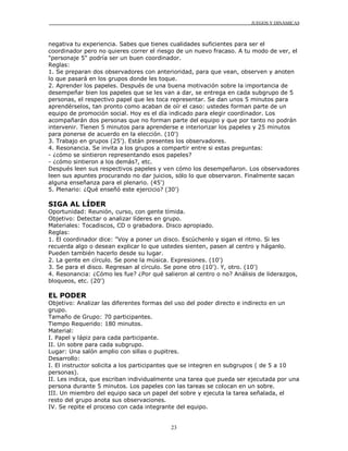 JUEGOS Y DINÁMICAS
23
negativa tu experiencia. Sabes que tienes cualidades suficientes para ser el
coordinador pero no quieres correr el riesgo de un nuevo fracaso. A tu modo de ver, el
"personaje 5" podría ser un buen coordinador.
Reglas:
1. Se preparan dos observadores con anterioridad, para que vean, observen y anoten
lo que pasará en los grupos donde les toque.
2. Aprender los papeles. Después de una buena motivación sobre la importancia de
desempeñar bien los papeles que se les van a dar, se entrega en cada subgrupo de 5
personas, el respectivo papel que les toca representar. Se dan unos 5 minutos para
aprendérselos, tan pronto como acaban de oír el caso: ustedes forman parte de un
equipo de promoción social. Hoy es el día indicado para elegir coordinador. Los
acompañarán dos personas que no forman parte del equipo y que por tanto no podrán
intervenir. Tienen 5 minutos para aprenderse e interiorizar los papeles y 25 minutos
para ponerse de acuerdo en la elección. (10')
3. Trabajo en grupos (25'). Están presentes los observadores.
4. Resonancia. Se invita a los grupos a compartir entre si estas preguntas:
- ¿cómo se sintieron representando esos papeles?
- ¿cómo sintieron a los demás?, etc.
Después leen sus respectivos papeles y ven cómo los desempeñaron. Los observadores
leen sus apuntes procurando no dar juicios, sólo lo que observaron. Finalmente sacan
alguna enseñanza para el plenario. (45')
5. Plenario: ¿Qué enseñó este ejercicio? (30')
SIGA AL LÍDER
Oportunidad: Reunión, curso, con gente tímida.
Objetivo: Detectar o analizar líderes en grupo.
Materiales: Tocadiscos, CD o grabadora. Disco apropiado.
Reglas:
1. El coordinador dice: "Voy a poner un disco. Escúchenlo y sigan el ritmo. Si les
recuerda algo o desean explicar lo que ustedes sienten, pasen al centro y háganlo.
Pueden también hacerlo desde su lugar.
2. La gente en círculo. Se pone la música. Expresiones. (10')
3. Se para el disco. Regresan al círculo. Se pone otro (10'). Y, otro. (10')
4. Resonancia: ¿Cómo les fue? ¿Por qué salieron al centro o no? Análisis de liderazgos,
bloqueos, etc. (20')
EL PODER
Objetivo: Analizar las diferentes formas del uso del poder directo e indirecto en un
grupo.
Tamaño de Grupo: 70 participantes.
Tiempo Requerido: 180 minutos.
Material:
I. Papel y lápiz para cada participante.
II. Un sobre para cada subgrupo.
Lugar: Una salón amplio con sillas o pupitres.
Desarrollo:
I. El instructor solicita a los participantes que se integren en subgrupos ( de 5 a 10
personas).
II. Les indica, que escriban individualmente una tarea que pueda ser ejecutada por una
persona durante 5 minutos. Los papeles con las tareas se colocan en un sobre.
III. Un miembro del equipo saca un papel del sobre y ejecuta la tarea señalada, el
resto del grupo anota sus observaciones.
IV. Se repite el proceso con cada integrante del equipo.
 