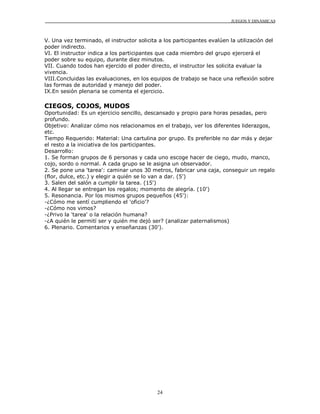 JUEGOS Y DINÁMICAS
24
V. Una vez terminado, el instructor solicita a los participantes evalúen la utilización del
poder indirecto.
VI. El instructor indica a los participantes que cada miembro del grupo ejercerá el
poder sobre su equipo, durante diez minutos.
VII. Cuando todos han ejercido el poder directo, el instructor les solicita evaluar la
vivencia.
VIII.Concluidas las evaluaciones, en los equipos de trabajo se hace una reflexión sobre
las formas de autoridad y manejo del poder.
IX.En sesión plenaria se comenta el ejercicio.
CIEGOS, COJOS, MUDOS
Oportunidad: Es un ejercicio sencillo, descansado y propio para horas pesadas, pero
profundo.
Objetivo: Analizar cómo nos relacionamos en el trabajo, ver los diferentes liderazgos,
etc.
Tiempo Requerido: Material: Una cartulina por grupo. Es preferible no dar más y dejar
el resto a la iniciativa de los participantes.
Desarrollo:
1. Se forman grupos de 6 personas y cada uno escoge hacer de ciego, mudo, manco,
cojo, sordo o normal. A cada grupo se le asigna un observador.
2. Se pone una 'tarea': caminar unos 30 metros, fabricar una caja, conseguir un regalo
(flor, dulce, etc.) y elegir a quién se lo van a dar. (5')
3. Salen del salón a cumplir la tarea. (15')
4. Al llegar se entregan los regalos; momento de alegría. (10')
5. Resonancia. Por los mismos grupos pequeños (45'):
-¿Cómo me sentí cumpliendo el 'oficio'?
-¿Cómo nos vimos?
-¿Privo la 'tarea' o la relación humana?
-¿A quién le permití ser y quién me dejó ser? (analizar paternalismos)
6. Plenario. Comentarios y enseñanzas (30').
 