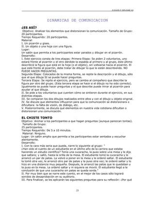 JUEGOS Y DINÁMICAS
25
DINAMICAS DE COMUNICACION
¿ES ASÍ?
Objetivo: Analizar los elementos que distorsionan la comunicación. Tamaño de Grupo:
20 participantes.
Tiempo Requerido: 20 participantes.
Material:
I. Un pizarrón y gises.
II. Un objeto o una hoja con una figura.
Lugar:
Un salón que permita a los participantes estar parados y dibujar en el pizarrón.
Desarrollo:
I. Este ejercicio consta de tres etapas: Primera Etapa: Se piden 2 voluntarios, uno
estará frente al pizarrón y el otro dándole la espalda al primero y al grupo, éste último
describirá la figura que está en la hoja (o el objeto), sin voltearse hacia el pizarrón. El
que está frente al pizarrón, debe tratar de dibujar lo que le están describiendo. NO
PUEDE HACER PREGUNTAS.
Segunda Etapa: Colocados de la misma forma, se repite la descripción y el dibujo, sólo
que el que dibuja SI se puede hacer preguntas.
Tercera Etapa: Se repite el ejercicio, pero se cambia al compañero que describe la
figura por otro del grupo. (Esta tercera etapa se hace si el dibujo no ha sido correcto).
Igualmente se puede hacer preguntas y el que describe puede mirar al pizarrón para
ayudar al que dibuja.
II. Se pide a los voluntarios que cuenten cómo se sintieron durante el ejercicio, en sus
distintas etapas.
III. Se comparan los dos dibujos realizados entre ellos y con el dibujo u objeto original.
IV. Se discute que elementos influyeron para que la comunicación se distorsionara o
dificultara: la falta de visión, de diálogo, etc.
V. Posteriormente, se discute qué elementos en nuestra vida cotidiana dificultan o
distorsionan una comunicación.
EL CHISTE TONTO
Objetivo: Animar a los participantes a que hagan preguntas (aunque parezcan tontas).
Tamaño de Grupo:
25 participantes.
Tiempo Requerido: De 5 a 10 minutos.
Material: Ninguno.
Lugar: Un salón amplio que permita a los participantes estar sentados y escuchar
atentamente.
Desarrollo:
I. Con la cara más seria que pueda, narre lo siguiente al grupo: "
¿Han oído el cuento de un estudiante en el último año de la carrera que estaba
haciendo un estudio científico? Tenía una cucaracha, la puso sobre una mesa y le dijo
que saltara; y saltó, hasta la orilla de la mesa. El estudiante tomó la cucaracha y le
arrancó un par de patas. La volvió a poner en la mesa y le ordenó saltar. El estudiante
la tomó otra vez, le arrancó otro par de patas y la puso otra vez; le ordenó saltar y lo
hizo en una distancia muy pequeña. Después, le arrancó las patas que le quedaban y
la puso en la mesa. Le ordenó saltar y ni siquiera se movió. El estudiante llegó a la
conclusión de que una cucaracha sin patas se queda sorda."
II. Por muy bien que se narre este cuento, en el mejor de los casos sólo logrará
sonidos de desaprobación en su auditorio.
III. Para finalizar, se les aplicarán las siguientes preguntas para su reflexión: ¿Por qué
 
