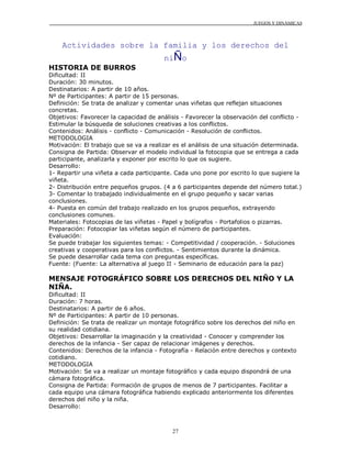 JUEGOS Y DINÁMICAS
27
Actividades sobre la familia y los derechos del
niÑo
HISTORIA DE BURROS
Dificultad: II
Duración: 30 minutos.
Destinatarios: A partir de 10 años.
Nº de Participantes: A partir de 15 personas.
Definición: Se trata de analizar y comentar unas viñetas que reflejan situaciones
concretas.
Objetivos: Favorecer la capacidad de análisis - Favorecer la observación del conflicto -
Estimular la búsqueda de soluciones creativas a los conflictos.
Contenidos: Análisis - conflicto - Comunicación - Resolución de conflictos.
METODOLOGIA
Motivación: El trabajo que se va a realizar es el análisis de una situación determinada.
Consigna de Partida: Observar el modelo individual la fotocopia que se entrega a cada
participante, analizarla y exponer por escrito lo que os sugiere.
Desarrollo:
1- Repartir una viñeta a cada participante. Cada uno pone por escrito lo que sugiere la
viñeta.
2- Distribución entre pequeños grupos. (4 a 6 participantes depende del número total.)
3- Comentar lo trabajado individualmente en el grupo pequeño y sacar varias
conclusiones.
4- Puesta en común del trabajo realizado en los grupos pequeños, extrayendo
conclusiones comunes.
Materiales: Fotocopias de las viñetas - Papel y bolígrafos - Portafolios o pizarras.
Preparación: Fotocopiar las viñetas según el número de participantes.
Evaluación:
Se puede trabajar los siguientes temas: - Competitividad / cooperación. - Soluciones
creativas y cooperativas para los conflictos. - Sentimientos durante la dinámica.
Se puede desarrollar cada tema con preguntas específicas.
Fuente: (Fuente: La alternativa al juego II - Seminario de educación para la paz)
MENSAJE FOTOGRÁFICO SOBRE LOS DERECHOS DEL NIÑO Y LA
NIÑA.
Dificultad: II
Duración: 7 horas.
Destinatarios: A partir de 6 años.
Nº de Participantes: A partir de 10 personas.
Definición: Se trata de realizar un montaje fotográfico sobre los derechos del niño en
su realidad cotidiana.
Objetivos: Desarrollar la imaginación y la creatividad - Conocer y comprender los
derechos de la infancia - Ser capaz de relacionar imágenes y derechos.
Contenidos: Derechos de la infancia - Fotografía - Relación entre derechos y contexto
cotidiano.
METODOLOGIA
Motivación: Se va a realizar un montaje fotográfico y cada equipo dispondrá de una
cámara fotográfica.
Consigna de Partida: Formación de grupos de menos de 7 participantes. Facilitar a
cada equipo una cámara fotográfica habiendo explicado anteriormente los diferentes
derechos del niño y la niña.
Desarrollo:
 