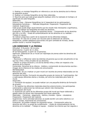 JUEGOS Y DINÁMICAS
28
1- Realizar un montaje fotográfico en referencia a uno de los derechos de la infancia
en pequeños grupos.
2- Realizar un montaje fotográfico de las fotos obtenidas.
3- Reunirse para que cada grupo pequeño explique cómo ha realizado el montaje y el
significado de cada fotografía.
Materiales:
Pizarra y tizas - Cámaras fotográficas (el nº dependerá de los participantes). -
Rotuladores Cartulinas... - Películas fotográficas. Preparación: Preparación del
material. Sugerencias:
Cada grupo puede elegir aquel derecho que les resulte más interesante o significativo,
en vez de trabajar las fotografías de todos los derechos.
Evaluación: Se pueden trabajar los siguientes temas: - Comprensión de los derechos
del niño y la niña. - Grado de contextualización de los derechos en su realidad. -
Trabajo en equipo.
Se realizan preguntas a partir de la exposición de los diferentes trabajos.
Variantes: En caso de no contar con recursos para la obtención de cámaras
fotográficas, pueden adaptarse procurando una gran cantidad de revistas, donde
puedan buscar y recortar fotografías.
LOS DERECHOS Y LA PRENSA
Dificultad: II Duración: 60 minutos.
Destinatarios: A partir de 11 años.
Nº de Participantes: A partir de 10 personas.
Definición: Elaboración de un mural con reportajes de prensa sobre los derechos del
niño y la niña.
Objetivos:
- Reconocer y reflexionar sobre las distintas situaciones que se dan actualmente en las
que hay niños y niñas privados de sus derechos.
- Valorar su propia situación y a la de los demás niños y niñas con respecto a los
derechos de la infancia.
Contenidos: Derechos de la infancia - Análisis y comprensión de documentos escritos -
Imagen de la infancia en los medios de comunicación.
METODOLOGIA
Motivación: Se va a realizar un gran mural con recortes de prensa relacionados con los
derechos del niño.
Consigna de Partida: Formación de pequeños grupos de menos de 7 participantes. Dar
a cada equipo diferentes diarios y revistas, así como los materiales para hacer el
mural.
Desarrollo:
1- Formación de equipos ( se puede realizar con una pequeña dinámica de formación
de grupos).
2- Se reparten los diferentes materiales descritos anteriormente y los participantes
comenzarán a seleccionar las noticias que valoren más interesantes.
3- Realización del mural.
4- Exposición por parte de los diferentes grupos del mural que hayan elaborado y
debate sobre los temas más interesantes que hayan aparecido.
Materiales: - Cartulinas - pegamento - diarios y revistas - tijeras - rotuladores
Preparación: Preparación del material.
Sugerencias: Como actividad adicional, se puede escribir una carta colectiva a un
diario o revista, exponiendo las conclusiones.
Evaluación: Se pueden trabajar los siguientes temas: - Comprensión sobre los
derechos del niño y su grado de cumplimiento. - Grado de contextualización de los
derechos en la realidad. - Trabajo en equipo. - Analizar los criterios que han seguido a
 