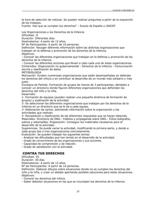 JUEGOS Y DINÁMICAS
29
la hora de selección de noticias. Se pueden realizar preguntas a partir de la exposición
de los trabajos.
Fuente: Haz que se cumplan tus derechos" - Scouts de España y UNICEF
Las Organizaciones y los Derechos de la Infancia
Dificultad: II
Duración: Diferentes días.
Destinatarios: A partir de 12 años.
Nº de Participantes: A partir de 10 personas.
Definición: Recoger diferente información sobre las distintas organizaciones que
trabajan en la defensa y promoción de los derechos de la infancia.
Objetivos:
- Conocer las diferentes organizaciones que trabajan en la defensa y promoción de los
derechos de la infancia.
- Conocer las diferentes acciones que llevan a cabo cada una de estas organizaciones.
Contenidos: Organización no gubernamental - Derechos de la infancia - Comunicación
escrita y clasificación de datos.
METODOLOGIA
Motivación: Existen numerosas organizaciones que están desempeñadas en defender
los derechos del niño/a y en contribuir al desarrollo de un mundo más solidario y más
justo.
Consigna de Partida: Formación de grupos de menos de 3 participantes, dándoles a
conocer un directorio donde figuren diferentes organizaciones que defiendan los
derechos del niño y la niña.
Desarrollo:
1- Formación de equipos (pueden realizar una pequeña dinámica de formación de
grupos) y explicación de la actividad.
2- Se seleccionan las diferentes organizaciones que trabajan por los derechos de la
infancia en un directorio que se le da a cada equipo.
3- Elaboración de cartas, solicitando información sobre la organización y las
actividades que realizan.
4- Recopilación y clasificación de las diferentes respuestas que se hayan obtenido.
Materiales: Directorio de ONG.- Folletos y propaganda sobre ONG.- Folios bolígrafos,
sobres y estampillas. Preparación: Conseguir los materiales necesarios para el
desarrollo de la actividad.
Sugerencias: Se puede variar la actividad, modificando la primera parte, y dando a
cada grupo dos o tres organizaciones concretamente.
Evaluación: Se pueden trabajar los siguientes temas:
- Analizar las dificultades que han tenido en el desarrollo de la actividad.
- Grado de conocimiento de las organizaciones y sus acciones.
- Capacidad de comprensión y de relación.
- Grado de satisfacción con la actividad.
CONTRA TUS DERECHOS
Dificultad: III
Duración: 30 días
Destinatarios: A partir de 12 años.
Nº de Participantes: A partir de 10 personas.
Definición: Elaborar dibujos sobre situaciones donde no se cumplan los derechos del
niño y la niña, y crear un debate aportando posibles soluciones para estas situaciones.
Objetivos:
- Conocer los derechos del niño/a.
- Saber detectar situaciones en las que se incumplan los derechos de la infancia.
 