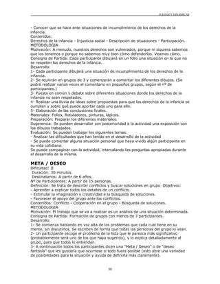 JUEGOS Y DINÁMICAS
30
- Conocer que se hace ante situaciones de incumplimiento de los derechos de la
infancia.
Contenidos:
Derechos de la infancia - Injusticia social - Descripción de situaciones - Participación.
METODOLOGIA
Motivación: A menudo, nuestros derechos son vulnerados, porque ni siquiera sabemos
que los tenemos o porque no sabemos muy bien cómo defenderlos. Veamos cómo.
Consigna de Partida: Cada participante dibujará en un folio una situación en la que no
se respeten los derechos de la infancia.
Desarrollo:
1- Cada participante dibujará una situación de incumplimiento de los derechos de la
infancia.
2- Se reunirán en grupos de 3 y comenzarán a comentar los diferentes dibujos. (Se
podrá realizar varias veces el comentario en pequeños grupos, según el nº de
participantes.)
3- Puesta en común y debate sobre diferentes situaciones donde los derechos de la
infancia no sean respetados.
4- Realizar una lluvia de ideas sobre propuestas para que los derechos de la infancia se
cumplan y sobre qué puede aportar cada uno para ello.
5- Elaboración de las conclusiones finales.
Materiales: Folios, Rotuladores, pinturas, lápices.
Preparación: Preparar los diferentes materiales.
Sugerencia: Se pueden desarrollar con posterioridad a la actividad una exposición con
los dibujos trabajados.
Evaluación: Se pueden trabajar los siguientes temas:
- Analizar las dificultades que han tenido en el desarrollo de la actividad
- Se puede comentar alguna situación personal que haya vivido algún participante en
su vida cotidiana.
Se puede compaginar con la actividad, intercalando las preguntas apropiadas durante
el desarrollo de la misma.
META / DESEO
Dificultad: II
Duración: 30 minutos.
Destinatarios: A partir de 6 años.
Nº de Participantes: A partir de 15 personas.
Definición: Se trata de describir conflictos y buscar soluciones en grupo. Objetivos:
- Aprender a explicar todos los detalles de un conflicto.
- Estimular la imaginación y creatividad e la búsqueda de soluciones.
- Favorecer el apoyo del grupo ante los conflictos.
Contenidos: Conflicto - Cooperación en el grupo - Búsqueda de soluciones.
METODOLOGIA
Motivación: El trabajo que se va a realizar es un análisis de una situación determinada.
Consigna de Partida: Formación de grupos con menos de 7 participantes.
Desarrollo:
1- Se comienza hablando en voz alta de los problemas que cada cual tiene en su
mente, sin discutirlos. Se escriben de forma que todas las personas del grupo lo vean.
2- Un participante escoge el problema de la lista que le parezca más significativo
(probablemente será uno de los que haya sugerido), y lo explica detalladamente al
grupo, para que todos lo entiendan.
3- A continuación todos los participantes dicen una "Meta / Deseo" o de "deseo
fantasía" que les gustaría que ocurriese si todo fuera posible (esto abre una variedad
de posibilidades para la situación y ayuda de definirla más claramente).
 