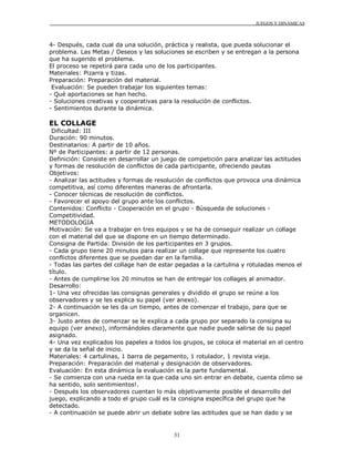 JUEGOS Y DINÁMICAS
31
4- Después, cada cual da una solución, práctica y realista, que pueda solucionar el
problema. Las Metas / Deseos y las soluciones se escriben y se entregan a la persona
que ha sugerido el problema.
El proceso se repetirá para cada uno de los participantes.
Materiales: Pizarra y tizas.
Preparación: Preparación del material.
Evaluación: Se pueden trabajar los siguientes temas:
- Qué aportaciones se han hecho.
- Soluciones creativas y cooperativas para la resolución de conflictos.
- Sentimientos durante la dinámica.
EL COLLAGE
Dificultad: III
Duración: 90 minutos.
Destinatarios: A partir de 10 años.
Nº de Participantes: a partir de 12 personas.
Definición: Consiste en desarrollar un juego de competición para analizar las actitudes
y formas de resolución de conflictos de cada participante, ofreciendo pautas
Objetivos:
- Analizar las actitudes y formas de resolución de conflictos que provoca una dinámica
competitiva, así como diferentes maneras de afrontarla.
- Conocer técnicas de resolución de conflictos.
- Favorecer el apoyo del grupo ante los conflictos.
Contenidos: Conflicto - Cooperación en el grupo - Búsqueda de soluciones -
Competitividad.
METODOLOGIA
Motivación: Se va a trabajar en tres equipos y se ha de conseguir realizar un collage
con el material del que se dispone en un tiempo determinado.
Consigna de Partida: División de los participantes en 3 grupos.
- Cada grupo tiene 20 minutos para realizar un collage que represente los cuatro
conflictos diferentes que se puedan dar en la familia.
- Todas las partes del collage han de estar pegadas a la cartulina y rotuladas menos el
título.
- Antes de cumplirse los 20 minutos se han de entregar los collages al animador.
Desarrollo:
1- Una vez ofrecidas las consignas generales y dividido el grupo se reúne a los
observadores y se les explica su papel (ver anexo).
2- A continuación se les da un tiempo, antes de comenzar el trabajo, para que se
organicen.
3- Justo antes de comenzar se le explica a cada grupo por separado la consigna su
equipo (ver anexo), informándoles claramente que nadie puede salirse de su papel
asignado.
4- Una vez explicados los papeles a todos los grupos, se coloca el material en el centro
y se da la señal de inicio.
Materiales: 4 cartulinas, 1 barra de pegamento, 1 rotulador, 1 revista vieja.
Preparación: Preparación del material y designación de observadores.
Evaluación: En esta dinámica la evaluación es la parte fundamental.
- Se comienza con una rueda en la que cada uno sin entrar en debate, cuenta cómo se
ha sentido, solo sentimientos!.
- Después los observadores cuentan lo más objetivamente posible el desarrollo del
juego, explicando a todo el grupo cuál es la consigna específica del grupo que ha
detectado.
- A continuación se puede abrir un debate sobre las actitudes que se han dado y se
 