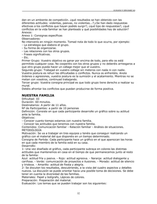 JUEGOS Y DINÁMICAS
32
dan en un ambiente de competición. ¿qué resultados se han obtenido con las
diferentes actitudes: violentas, pasivas, no violentas...?;¿Se han dado respuestas
efectivas a los conflictos que hayan podido surgir?; ¿qué tipo de respuestas?; ¿qué
conflictos en la vida familiar se han planteado y qué posibilidades hay de solución?
Anexos:
Anexo 1: Consignas específicas
Observadores:
No intervenís en ningún momento. Tomad nota de todo lo que ocurra, por ejemplo:
- La estrategia que elabora el grupo.
- Su forma de organizarse.
- Las relaciones con los otros grupos.
- Frases significativas.
- Etc.
Primer Grupo: Vuestro objetivo es ganar por encima de todo, para ello os está
permitido cualquier cosa. No cooperéis con los otros grupos y no deberéis arriesgaros a
que otro grupo pueda hacer un collage mejor que el vuestro.
Segundo grupo: Trabajad en vuestro collage sin meteros con nada ni con nadie.
Vuestra postura es rehuir las dificultades o conflictos. Nunca os enfrentéis. Anote
órdenes o agresiones, vuestra postura es la sumisión y el acatamiento. Mientras no se
metan con vosotros, continuad trabajando.
Tercer grupo: Vuestra consigna principal es que todo grupo tiene derecho a realizar su
mural.
Debéis afrontar los conflictos que puedan producirse de forma positiva.
NUESTRA FAMILIA
Dificultad: III
Duración: 60 minutos.
Destinatarios: A partir de 11 años.
Nº de Participantes: a partir de 10 personas
Definición: Consiste en que cada participante desarrolle un gráfico sobre su actitud
ante la familia.
Objetivos:
- Conocer cuanto tiempo estamos con nuestra familia.
- Conocer las actitudes que tenemos con nuestra familia.
Contenidos: Comunicación familiar - Relación familiar - Análisis de situaciones.
METODOLOGIA
Motivación: Se va a trabajar en tres equipos y tenéis que conseguir realizando un
gráfico con el material del que disponéis en un tiempo determinado.
Consigna de Partida: Cada participante hace un gráfico en el que aparezcan las horas
en que cada miembro de la familia está en su casa.
Desarrollo:
1- Una vez diseñado el gráfico, cada participante subraya en colores las distintas
actitudes que mantenemos en casa en el tiempo de que permanecemos junto al resto
de la familia:
Azul: actitud fría y pasiva. - Rojo: actitud agresiva. - Naranja: actitud dialogante y
cariñosa. - Verde: comunicación de proyectos e ilusiones. - Morado: actitud de silencio
y tristeza. - Amarillo: actitud de fiesta y alegría.
2- Se discuten los resultados, descubriendo, a la vista del cuadro aspectos y detalles
nuevos. La discusión se puede orientar hacia una posible toma de decisiones. Se debe
tener en cuenta la diversidad de las familias.
Materiales: Papel y bolígrafo, Lápices de colores.
Preparación: Preparación del material.
Evaluación: Los temas que se pueden trabajar son los siguientes:
 