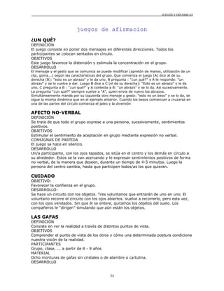 JUEGOS Y DINÁMICAS
34
juegos de afirmacion
¿UN QUÉ?
DEFINICIÓN
El juego consiste en poner dos mensajes en diferentes direcciones. Todos los
participantes se colocan sentados en círculo.
OBJETIVOS
Este juego favorece la distensión y estimula la concentración en el grupo.
DESARROLLO
El mensaje y el gesto que se comunica se puede modificar (apretón de manos, utilización de un
clip, goma...) según las características del grupo. Que comienza el juego (A) dice al de su
derecha (B): "esto es un abrazo" y le da uno, B pregunta : "¿un qué?" y A le responde: "un
abrazo" y se lo vuelve a dar. Luego B dice a C (el de su derecha): "Esto es un abrazo" y le da
uno, C pregunta a B : "¿un qué?" y A contesta a B: "un abrazo" y se lo da. Así sucesivamente.
La pregunta "¿un qué?" siempre vuelve a "A", quien envía de nuevo los abrazos.
Simultáneamente manda por su izquierda otro menaje y gesto: "esto es un beso" y se lo da, se
sigue la misma dinámica que en el ejemplo anterior. Cuando los besos comienzan a cruzarse en
una de las partes del círculo comienza el jaleo y la diversión
AFECTO NO-VERBAL
DEFINICIÓN
Se trata de que todo el grupo exprese a una persona, sucesivamente, sentimientos
positivos.
OBJETIVOS
Estimular el sentimiento de aceptación en grupo mediante expresión no verbal.
CONSIGNAS DE PARTIDA
El juego se hace en silencio.
DESARROLLO
Un/a participante, con los ojos tapados, se sitúa en el centro y los demás en círculo a
su alrededor. Estos se la van acercando y le expresan sentimientos positivos de forma
no verbal, de la manera que deseen, durante un tiempo de 4-5 minutos. Luego la
persona del centro cambia, hasta que participen todos/as los que quieran.
CUIDADO
OBJETIVO:
Favorecer la confianza en el grupo.
DESARROLLO:
Se hace un circuito con los objetos. Tres voluntarios que entrarán de uno en uno. El
voluntario recorre el circuito con los ojos abiertos. Vuelve a recorrerlo, pero esta vez,
con los ojos vendados. Sin que él se entere, quitamos los objetos del suelo. Los
compañeros le “dirigen” simulando que aún están los objetos.
LAS GAFAS
DEFINICIÓN
Consiste en ver la realidad a través de distintos puntos de vista.
OBJETIVOS
Comprender el punto de vista de los otros y cómo una determinada postura condiciona
nuestra visión de la realidad.
PARTICIPANTES
Grupo, clase, ... a partir de 8 - 9 años
MATERIAL
Ocho monturas de gafas sin cristales o de alambre o cartulina.
DESARROLLO
 