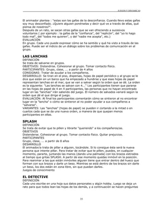 JUEGOS Y DINÁMICAS
35
El animador plantea : "estas son las gafas de la desconfianza. Cuando llevo estas gafas
soy muy desconfiado. ¿Quiere alguien ponérselas y decir qué ve a través de ellas, qué
piensa de nosotros?".
Después de un rato, se sacan otras gafas que se van ofreciendo a sucesivos
voluntarios ( por ejemplo : la gafas de la "confianza", del "replicón", del "yo lo hago
todo mal", del "todos me quieren", y del "nadie me acepta", etc.)
EVALUACIÓN
En grupo. Cada uno puede expresar cómo se ha sentido y qué ha visto a través de las
gafas. Puede ser el indicio de un diálogo sobre los problemas de comunicación en el
grupo.
LAS LANCHAS
DEFINICIÓN
Se trata de salvarse en grupos.
OBJETIVOS: Distendirse. Cohesionar al grupo. Tomar contacto físico.
PARTICIPANTES: Grupo, clase, ... a partir de 4 años
CONSIGNAS: Tratar de ayudar a los compañeros.
DESARROLLO: Se tiran en el piso, dispersas, hojas de papel periódico y al grupo se le
dice que están en un barco que ha empezado a hundirse y que esas hojas de papel
representan lanchas en el mar, que se van a salvar según la orden que se dé. La orden
es la siguiente: "Las lanchas se salvan con 4..." Los participantes tienen que pararse
en las hojas de papel de 4 en 4 participantes, las personas que no hayan encontrado
lugar en las "lanchas" irán saliendo del juego. El número de salvados variará según la
orden que dé el que dirige el juego.
EVALUACIÓN: Al final los participantes comentarán cómo se sintieron al no encontrar
lugar en la "lancha" o cómo se sintieron al no poder ayudar a sus compañeros a
"salvarse".
VARIANTES: Las "lanchas" (hojas de papel) se pueden ir cortando a la mitad o en
cuartos cada que se da una nueva orden, a manera de que quepan menos
participantes en ellas.
SPLASH
DEFINICIÓN
Se trata de evitar que te pillen y librarte "queriendo" a los compañeros/as.
OBJETIVOS
Distenderse. Cohesionar al grupo. Tomar contacto físico. Quitar prejuicios.
PARTICIPANTES
Grupo, clase, ... a partir de 8 años
DESARROLLO
El animador/a trata de pillar a alguien, tocándole. Si lo consigue ésta será la nueva
persona que intente pillar. Para tratar de evitar que te pillen, puedes, en cualquier
momento, pararte, juntando las manos (dando una palmada) con los brazos estirados
al tiempo que gritas SPLASH. A partir de ese momento quedas inmóvil en la posición.
Para reanimar a las que están inmóviles alguien tiene que entrar dentro del hueco que
forman con sus brazos y darle un beso. Mientras se está dentro de los brazos sin darle
un beso, los dos están en zona libre, sin que puedan darles.
Juegos de conocimiento
EL DETECTIVE
DEFINICIÓN
Cada uno escribe en una hoja sus datos personales y algún hobby. Luego se deja un
rato para que todos lean las hojas de los demás, y a continuación se hacen preguntas
 