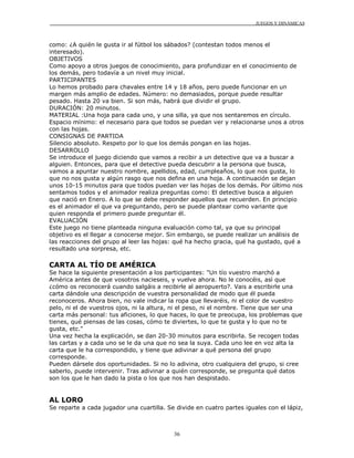 JUEGOS Y DINÁMICAS
36
como: ¿A quién le gusta ir al fútbol los sábados? (contestan todos menos el
interesado).
OBJETIVOS
Como apoyo a otros juegos de conocimiento, para profundizar en el conocimiento de
los demás, pero todavía a un nivel muy inicial.
PARTICIPANTES
Lo hemos probado para chavales entre 14 y 18 años, pero puede funcionar en un
margen más amplio de edades. Número: no demasiados, porque puede resultar
pesado. Hasta 20 va bien. Si son más, habrá que dividir el grupo.
DURACIÓN: 20 minutos.
MATERIAL :Una hoja para cada uno, y una silla, ya que nos sentaremos en círculo.
Espacio mínimo: el necesario para que todos se puedan ver y relacionarse unos a otros
con las hojas.
CONSIGNAS DE PARTIDA
Silencio absoluto. Respeto por lo que los demás pongan en las hojas.
DESARROLLO
Se introduce el juego diciendo que vamos a recibir a un detective que va a buscar a
alguien. Entonces, para que el detective pueda descubrir a la persona que busca,
vamos a apuntar nuestro nombre, apellidos, edad, cumpleaños, lo que nos gusta, lo
que no nos gusta y algún rasgo que nos defina en una hoja. A continuación se dejan
unos 10-15 minutos para que todos puedan ver las hojas de los demás. Por último nos
sentamos todos y el animador realiza preguntas como: El detective busca a alguien
que nació en Enero. A lo que se debe responder aquellos que recuerden. En principio
es el animador el que va preguntando, pero se puede plantear como variante que
quien responda el primero puede preguntar él.
EVALUACIÓN
Este juego no tiene planteada ninguna evaluación como tal, ya que su principal
objetivo es el llegar a conocerse mejor. Sin embargo, se puede realizar un análisis de
las reacciones del grupo al leer las hojas: qué ha hecho gracia, qué ha gustado, qué a
resultado una sorpresa, etc.
CARTA AL TÍO DE AMÉRICA
Se hace la siguiente presentación a los participantes: "Un tío vuestro marchó a
América antes de que vosotros nacieseis, y vuelve ahora. No le conocéis, así que
¿cómo os reconocerá cuando salgáis a recibirle al aeropuerto?. Vais a escribirle una
carta dándole una descripción de vuestra personalidad de modo que él pueda
reconoceros. Ahora bien, no vale indicar la ropa que llevaréis, ni el color de vuestro
pelo, ni el de vuestros ojos, ni la altura, ni el peso, ni el nombre. Tiene que ser una
carta más personal: tus aficiones, lo que haces, lo que te preocupa, los problemas que
tienes, qué piensas de las cosas, cómo te diviertes, lo que te gusta y lo que no te
gusta, etc."
Una vez hecha la explicación, se dan 20-30 minutos para escribirla. Se recogen todas
las cartas y a cada uno se le da una que no sea la suya. Cada uno lee en voz alta la
carta que le ha correspondido, y tiene que adivinar a qué persona del grupo
corresponde.
Pueden dársele dos oportunidades. Si no lo adivina, otro cualquiera del grupo, si cree
saberlo, puede intervenir. Tras adivinar a quién corresponde, se pregunta qué datos
son los que le han dado la pista o los que nos han despistado.
AL LORO
Se reparte a cada jugador una cuartilla. Se divide en cuatro partes iguales con el lápiz,
 