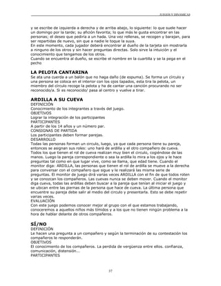 JUEGOS Y DINÁMICAS
37
y se escribe de izquierda a derecha y de arriba abajo, lo siguiente: lo que suele hacer
un domingo por la tarde; su afición favorita; lo que más le gusta encontrar en las
personas; el deseo que pediría a un hada. Una vez rellenas, se recogen y barajan, para
ser repartidas de nuevo, sin que a nadie le toque la suya.
En este momento, cada jugador deberá encontrar al dueño de la tarjeta sin mostrarla
a ninguno de los otros y sin hacer preguntas directas. Solo sirve la intuición y el
conocimiento que tengamos de los otros.
Cuando se encuentra al dueño, se escribe el nombre en la cuartilla y se la pega en el
pecho
LA PELOTA CANTARINA
Se ata una cuerda a un balón que no haga daño (de espuma). Se forma un círculo y
una persona se coloca en el interior con los ojos tapados, esta tira la pelota, un
miembro del círculo recoge la pelota y ha de cantar una canción procurando no ser
reconocido/a. Si es reconocido/ pasa al centro y vuelve a tirar.
ARDILLA A SU CUEVA
DEFINICIÓN
Conocimiento de los integrantes a través del juego.
OBJETIVOS
Lograr la integración de los participantes
PARTICIPANTES
A partir de los 14 años y un número par.
CONSIGNAS DE PARTIDA
Los participantes deben formar parejas.
DESARROLLO
Todas las personas forman un circulo, luego, ya que cada persona tiene su pareja,
entonces se asignan sus roles: uno hará de ardilla y el otro compañero de cueva.
Todos los que tienen el rol de cueva realizan muy bien el circulo, cogiéndose de las
manos. Luego la pareja correspondiente o sea la ardilla lo mira a los ojos y le hace
preguntas tal como en que lugar vive, como se llama, que edad tiene. Cuando el
monitor diga: ARDILLA, las personas que tienen el rol de ardilla se mueve a la derecha
para conversar con el compañero que sigue y le realizará las misma serie de
preguntas. El monitor de juego dirá varias veces ARDILLA con el fin de que todos roten
y se conozcan los compañeros. Las cuevas nunca se deben mover. Cuando el monitor
diga cueva, todas las ardillas deben buscar a la pareja que tenían al iniciar el juego y
se ubican entre las piernas de la persona que hace de cueva. La última persona que
encuentre su pareja debe salir al medio del circulo y presentarla. Esto se debe repetir
varias veces.
EVALUACIÓN
Con este juego podemos conocer mejor al grupo con el que estamos trabajando,
conoceremos a aquellos niños más tímidos y a los que no tienen ningún problema a la
hora de hablar delante de otros compañeros.
SÍ/NO
DEFINICIÓN
Le hacen una pregunta a un compañero y según la terminación de su contestación los
compañeros le responderán.
OBJETIVOS
El conocimiento de los compañeros. La perdida de vergüenza entre ellos. confianza,
comunicación, distensión...
PARTICIPANTES
 