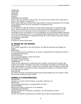 JUEGOS Y DINÁMICAS
38
Indiferente.
DURACIÓN
Indefinido
MATERIAL
Ninguno.
CONSIGNAS DE PARTIDA
Coger a dos muy amigos y sacar al uno; se le dice al otro cuando entra "anda que lo
que nos ha contado tu amigo de ti...."
Deben saber todos que cuando lo que diga acabe en vocal la respuesta es SÍ y cuando
lo que acaba de decir sea una consonante la respuesta es NO.
DESARROLLO
Un compañero se sale del entorno en el que está el resto para no escuchar lo que
dicen. Todos se ponen en un corro y se ponen de acuerdo para contestar SÍ o NO.
Consiste en que uno del grupo le hace una pregunta a un compañero que no ha
escuchado de que va el juego y si en la contestación que da la última palabra acaba en
vocal todos responderán SÍ y si es consonante todos responderán NO. Lo que se trata
es que al que le pregunten se quede asombrado de lo que la gente sepa de él aunque
en realidad no sabe nada.
EVALUACIÓN
El análisis lo hacen entre todos.
EL ORDEN DE LAS EDADES
DEFINICIÓN
Es un juego cooperativo y de conocimiento. Se trata de ordenarse por edades sin
hablar
OBJETIVOS
El conocimiento de los miembros de un grupo, el desarrollo de la expresión corporal y
el cooperación del grupo.
PARTICIPANTES
De 6 a 25 participantes, a partir de 8 años.
CONSIGNAS DE PARTIDA
No hablar durante el juego.
DESARROLLO
Todos en fila, adquieren en compromiso de no hablar mientras dure el juego, sólo
pueden hacer señas. El objetivo del grupo es ordenarse por fechas de nacimiento por
orden descendente, de mayor a menor, pero sin hablar. Ganará el grupo cuando esté
ordenado. Al final se contrasta el orden conseguido sin hablar, con las fechas reales
que cada cual nos cuente
EVALUACIÓN
Se realizan diversos comentarios finales sobre las dificultades que han tenido y sobre
cómo se han sentido sin poder hablar.
RUMBO A LO DESCONOCIDO
DEFINICIÓN
Conocer a un grupo recién formado, sus gustos, aficiones, etc.
OBJETIVOS
El conocimiento del grupo y la presentación al mismo
PARTICIPANTES
Mayores de 8 años. Numero de 10 en adelante.
CONSIGNAS DE PARTIDA
Hay que cambiar de compañero a preguntar. No vale siempre al mismo.
DESARROLLO
Se hace una batería de preguntas que deben tener todos los participantes. Por
 