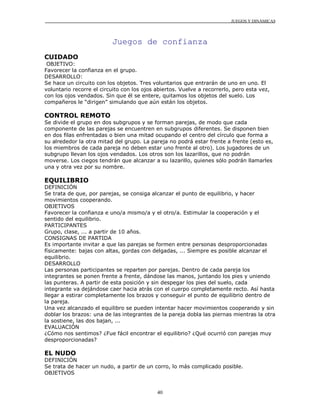 JUEGOS Y DINÁMICAS
40
Juegos de confianza
CUIDADO
OBJETIVO:
Favorecer la confianza en el grupo.
DESARROLLO:
Se hace un circuito con los objetos. Tres voluntarios que entrarán de uno en uno. El
voluntario recorre el circuito con los ojos abiertos. Vuelve a recorrerlo, pero esta vez,
con los ojos vendados. Sin que él se entere, quitamos los objetos del suelo. Los
compañeros le “dirigen” simulando que aún están los objetos.
CONTROL REMOTO
Se divide el grupo en dos subgrupos y se forman parejas, de modo que cada
componente de las parejas se encuentren en subgrupos diferentes. Se disponen bien
en dos filas enfrentadas o bien una mitad ocupando el centro del círculo que forma a
su alrededor la otra mitad del grupo. La pareja no podrá estar frente a frente (esto es,
los miembros de cada pareja no deben estar uno frente al otro). Los jugadores de un
subgrupo llevan los ojos vendados. Los otros son los lazarillos, que no podrán
moverse. Los ciegos tendrán que alcanzar a su lazarillo, quienes sólo podrán llamarles
una y otra vez por su nombre.
EQUILIBRIO
DEFINICIÓN
Se trata de que, por parejas, se consiga alcanzar el punto de equilibrio, y hacer
movimientos cooperando.
OBJETIVOS
Favorecer la confianza e uno/a mismo/a y el otro/a. Estimular la cooperación y el
sentido del equilibrio.
PARTICIPANTES
Grupo, clase, ... a partir de 10 años.
CONSIGNAS DE PARTIDA
Es importante invitar a que las parejas se formen entre personas desproporcionadas
físicamente: bajas con altas, gordas con delgadas, ... Siempre es posible alcanzar el
equilibrio.
DESARROLLO
Las personas participantes se reparten por parejas. Dentro de cada pareja los
integrantes se ponen frente a frente, dándose las manos, juntando los pies y uniendo
las punteras. A partir de esta posición y sin despegar los pies del suelo, cada
integrante va dejándose caer hacia atrás con el cuerpo completamente recto. Así hasta
llegar a estirar completamente los brazos y conseguir el punto de equilibrio dentro de
la pareja.
Una vez alcanzado el equilibro se pueden intentar hacer movimientos cooperando y sin
doblar los brazos: una de las integrantes de la pareja dobla las piernas mientras la otra
la sostiene, las dos bajan, ...
EVALUACIÓN
¿Cómo nos sentimos? ¿Fue fácil encontrar el equilibrio? ¿Qué ocurrió con parejas muy
desproporcionadas?
EL NUDO
DEFINICIÓN
Se trata de hacer un nudo, a partir de un corro, lo más complicado posible.
OBJETIVOS
 