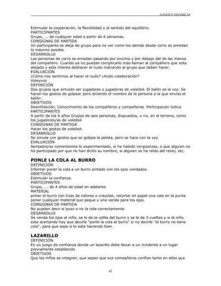 JUEGOS Y DINÁMICAS
41
Estimular la cooperación, la flexibilidad y el sentido del equilibrio.
PARTICIPANTES
Grupo, ... de cualquier edad a partir de 6 personas.
CONSIGNAS DE PARTIDA
Un participante se aleja de grupo para no ver como los demás desde corro se enredan
lo máximo posible.
DESARROLLO
Las personas de corro se enredan pasando por encima y por debajo del de las manso
del compañero. Cuando ya no puedan complicarlo mas llaman al compañero que esta
alejado y este intenta deshacer el nudo indicando al grupo que deben hacer.
EVALUACIÓN
¿Cómo nos sentimos al hacer el nudo? ¿Hubo colaboración?
Voleyvoz
DEFINICIÓN
Dos grupos que simulan ser jugadores o jugadoras de voleibol. El balón es la voz. Se
hacen los gestos de golpear pero diciendo el nombre de la persona a la que envías el
balón.
OBJETIVOS
Desinhibición, Conocimiento de los compañeros y compañeras. Participación lúdica
PARTICIPANTES
A partir de los 6 años Grupos de seis personas, dispuestos, o no, en el terreno, como
los jugadores/as de voleibol
CONSIGNAS DE PARTIDA
Hacer los gestos de voleibol.
DESARROLLO
Se simula con gestos que se golpea la pelota, pero se hace con la voz.
EVALUACIÓN
Sentados/as comentamos lo experimentado, si ha habido vergüenzas, o que alguien no
ha participado por que no han dicho su nombre, si alguien se ha reído del resto, etc.
PONLE LA COLA AL BURRO
DEFINICIÓN
Intentar poner la cola a un burro pintado con los ojos vendados.
OBJETIVOS
Estimular la confianza.
PARTICIPANTES
Grupo, ... de 4 años de edad en adelante.
MATERIAL
pintar el burro con tizas de colores o crayolas, recortar en papel una cola en la punta
poner cualquier material que pegue y una venda para los ojos.
CONSIGNAS DE PARTIDA
No pueden decir si puso o no la cola correctamente.
DESARROLLO
Se venda los ojos al niño, se le da la colita del burro y se le da 3 vueltas y si el niño
esta acertando hay que decirle "ponle la cola al burro" si no decirle "el burro no tiene
cola", para que sepa si lo esta haciendo bien.
LAZARILLO
DEFINICIÓN
Es un juego de confianza donde un lazarillo debe llevar a un invidente a un lugar
previamente establecido
OBJETIVOS
Que los niños se integren, que sepan que sus compañeros confían tanto en ellos que
 