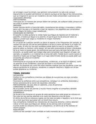 JUEGOS Y DINÁMICAS
42
se arriesgan a que los dirijan, que generen comunicación no solo oral, porque
lógicamente no pueden permanecer en silencio aunque se les diga en las instrucciones,
que se imaginen lo que es ser invidente y de ese modo comprendan a personas con
capacidades diferentes
PARTICIPANTES
Tiene que ser un número par porque deben ser parejas, de cualquier edad, porque aun
los niños lo pueden hacer.
MATERIAL
Puede hacerse dentro o fuera del salón, necesitamos las vendas o mascadas o velillos
para cubrir los ojos y el material a traer de regreso o los papelillos que comprueben
que se llegó a la meta o lugar establecido
CONSIGNAS DE PARTIDA
El lazarillo no debe quitarse la venda hasta que llegue de regreso con el material o
papelillo, o hasta que llegue a su asiento, el que le guía ha de procurar estar en
silencio y evitar que caiga su invidente en ningún momento
DESARROLLO
En un grupo de cualquier tamaño se aplica al separar a los integrantes por parejas, se
vendan los ojos de uno de los participantes y el otro lo tiene que llevar a un lugar sin
decir nada, el niño con los ojos vendados puede darle la mano a su lazarillo o solo
ponerla sobre su hombro, como desee, así que solo presionando el brazo o llevándole
de la la mano lo puede guiar, de preferencia que sea fuera del aula hacia ella o a la
dirección, se puede pedir que traigan algo para comprobar que llegaron al lugar, por
ejemplo, un papelito o un material de un área del salón. Puede durar cuanto quiera el
docente o hasta que se logre llegar a un lugar determinado donde se puede pedir que
el lazarillo sea ahora el invidente
EVALUACIÓN
Comentarios en el grupo de las sensaciones, incidencias, si se logró el objetivo, como
se sentirían al ser invidentes y que han de hacer si se encuentran con uno
NOTAS: Es divertido ver como los niños intentan explicar que hay escaleras o que hay
alguna pendiente en el terreno, escalones o cualquier desnivel u objeto con el que
pueda golpearse su invidente
TÚNEL OSCURO
DEFINICIÓN
Confiar en tus compañeros mientras vas debajo de sus piernas con ojos cerrados
OBJETIVOS
Favorecer la confianza entre sus compañeros, conseguir un ambiente distendido y
tomar conciencia de la noción de izquierda y derecha.
PARTICIPANTES: De seis años en adelante, unas 20 personas
CONSIGNAS DE PARTIDA
No se pueden cerrar las piernas y mucho menos engañar al compañero dándole
indicaciones incorrectas
DESARROLLO
Se divide a los chicos/as en grupos de siete personas que cada grupo se colocara en
fila india con las piernas abiertas a un metro de distancia unos de otros.
El último de la fila se colocara a gatas con los ojos cerrados o tapados y se le dirá que
es un tren que tiene que pasar por un túnel muy oscuro.
Sus compañeros mediante las indicaciones de izquierda derecha y centro deberán
indicar al tren para que llegue por debajo de las piernas asta el principio.
Cuando acabe se colocara como sus compañeros y el último de la fila realizara el
mismo proceso
EVALUACIÓN
¿Cómo se han sentido? ¿Han confiado en todo momento de sus compañeros?
 