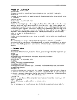 JUEGOS Y DINÁMICAS
44
PASEO EN LA JUNGLA
DEFINICIÓN
Consiste en decidir la posición y el orden para atravesar una jungla imaginaria.
OBJETIVOS
Potenciar la comunicación del grupo simulando situaciones difíciles. Desarrollar la toma
de decisiones.
PARTICIPANTES
Grupo, clase, ... a partir de 8 años.
DESARROLLO
Todo el mundo imagina que está en la jungla. Para atravesarla, dada la dificultad y los
peligros, tienen que dividirse en hileras de cuatro personas. Cada jugador/a elige una
posición según sus preferencias: primera, segunda, tercera o última posición. Luego, el
animador/a indica que cada participante tiene que ir a una de las cuatro esquinas, que
se corresponden con las cuatro posiciones elegidas. Es decir, todos/as los que eligieron
la primera posición estarán en una esquina, y así sucesivamente. En cada grupo se
habla de por qué se tomó esa decisión.
EVALUACIÓN
¿Qué argumentos se utilizaron para tomar la decisión? ¿Cómo se toma la decisión en la
variante?
NOTAS
Una variante puede ser que cada participante elija individualmente su posición. A
continuación se forman grupos espontáneamente, en los que probablemente se repitan
las posiciones. Cada grupo tiene que discutir y concretar en qué posición atravesarán
la jungla
¿CÓMO ESTOY?
DEFINICIÓN
Observación del compañero, mediante el tacto, para conseguir descifrar la posición que
adopta.
OBJETIVOS
Mejora de la percepción espacial. Promover la comunicación táctil.
PARTICIPANTES
Grupo, clase, ... a partir de 8 años.
MATERIAL
Vendas para los que hacen de ciegos.
CONSIGNAS DE PARTIDA
El/La ciego/a no debe abrir los ojos o quitarse la venda hasta adoptar la postura del
compañero/a estatua.
DESARROLLO
Por tríos un ciego/a, una estatua y la otra evalúa. El ciego/a, palpando, debe colocarse
en la misma posición que la estatua; cuando crea que ya está abre los ojos y corrige sí
es preciso. Puede ser una postura exacta, una simétrica, o libre pero conservando uno
o varios elementos de la estatua. Rotación de papeles.
EVALUACIÓN
Durante: La que observa debe comprobar la semejanza entre ambas posturas, la del
ciego/a y estatua.
Al final: Dificultades surgidas. ¿Cómo se solucionaron?.
NOTAS
Una variante puede ser hacerlo por parejas eliminando el papel del/a observador/a.
 