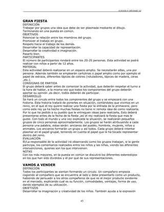 JUEGOS Y DINÁMICAS
45
GRAN FIESTA
DEFINICIÓN
Trabajar por grupos una idea que debe de ser plasmada mediante el dibujo.
Terminando en una puesta en común.
OBJETIVOS
Potenciar la relación entre los miembros del grupo.
Promover el trabajo en grupo.
Respeto hacia el trabajo de los demás.
Desarrollar la capacidad de representación.
Desarrollar la creatividad e imaginación.
Pasarlo bien.
PARTICIPANTES
El número de participantes rondará entre los 20-25 personas. Esta actividad se podrá
realizar con niños a partir de 12 años.
MATERIAL
Esta actividad deberá realizarse en un espacio amplio. Se necesitarán sillas, una por
persona .Además también se emplearán cartulinas o papel amplio como por ejemplo el
papel de estraza, diferentes lápices de colores (rotuladores, lápices de madera, ceras
,etc.).
CONSIGNAS DE PARTIDA
El grupo deberá saber antes de comenzar la actividad, que deberán respetar el turno a
la hora de hablar, a la misma vez que todos los componentes del grupo deberán
aportar su opinión ,es decir, todos deberán de participar.
DESARROLLO
Se hará un circulo entre todos los componentes del grupo y se empezará con una
historia. Esta historia tratará de ponerles en situación, contándoles que vivimos en un
reino, en el que el rey quiere realizar una fiesta por la entrada de la primavera; pero
como este rey ya ha hecho muchas fiestas no tiene ni remota idea de como realizarla.
Por lo que ha pedido a su pueblo que le entreguen ideas para realizarla, Esto deberá
presentarse antes de la fecha de la fiesta ,así el rey realizará la fiesta que mas le
guste. Con todo el mundo y una vez explicada la situación, se realizarán pequeños
grupos de cinco personas aproximadamente. Los grupos se harán atribuyendo a cada
persona una palabra, estas serán: ancianos del pueblo, hombres, mujeres, niños y
animales. Los ancianos formarán un grupo y así todos. Cada grupo deberá intentar
plasmar en el papel grupal, teniendo en cuenta el papel que le ha tocado representar
dentro del reino.
EVALUACIÓN
El/La responsable de la actividad irá observando como los grupos trabajan, si la gente
participa, los comentarios realizados entre los niños y las niñas, viendo las diferentes
intervenciones, quienes son los que intervienen.
NOTAS
Con los más mayores, en la puesta en común se discutirá los diferentes estereotipos
en los que han sido divididos y el por qué de sus representaciones.
VAMOS A VENDER
DEFINICIÓN
Todos los participantes se sientan formando un circulo. Un compañero empieza
cogiendo al compañero que se encuentra al lado y debe presentarlo como un producto,
habiendo de persuadir a los otros compañeros de que es el mejor producto existente
en el mercado, explicando cual es su función, comodidades, ventajas, forma de uso,
dando ejemplos de su utilización.
OBJETIVOS
Desarrollar la imaginación y creatividad de los niños. También ayuda a la expresión
 