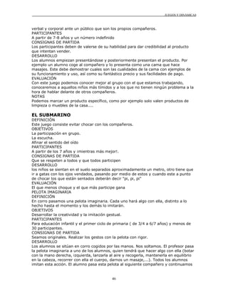 JUEGOS Y DINÁMICAS
46
verbal y corporal ante un público que son los propios compañeros.
PARTICIPANTES
A partir de 7-8 años y un número indefinido
CONSIGNAS DE PARTIDA
Los participantes deben de valerse de su habilidad para dar credibilidad al producto
que intentan vender.
DESARROLLO
Los alumnos empiezan presentándose y posteriormente presentan el producto. Por
ejemplo un alumno coge al compañero y lo presenta como una cama que hace
masajes. Este debe demostrar cuales son las cualidades de la cama con ejemplos de
su funcionamiento y uso, así como su fantástico precio y sus facilidades de pago.
EVALUACIÓN
Con este juego podemos conocer mejor al grupo con el que estamos trabajando,
conoceremos a aquellos niños más tímidos y a los que no tienen ningún problema a la
hora de hablar delante de otros compañeros.
NOTAS
Podemos marcar un producto específico, como por ejemplo solo valen productos de
limpieza o muebles de la casa....
EL SUBMARINO
DEFINICIÓN
Este juego consiste evitar chocar con los compañeros.
OBJETIVOS
La participación en grupo.
La escucha.
Afinar el sentido del oído
PARTICIPANTES
A partir de los 7 años y ¡mientras más mejor!.
CONSIGNAS DE PARTIDA
Que se respeten a todos y que todos participen
DESARROLLO
los niños se sientan en el suelo separados aproximadamente un metro, otro tiene que
ir a gatas con los ojos vendados, pasando por medio de estos y cuando este a punto
de chocar los que están sentados deberán decir "pi, pi, pi"
EVALUACIÓN
El que menos choque y el que más participe gana
PELOTA IMAGINARIA
DEFINICIÓN
En corro pasamos una pelota imaginaria. Cada uno hará algo con ella, distinto a lo
hecho hasta el momento y los demás lo imitarán.
OBJETIVOS
Desarrollar la creatividad y la imitación gestual.
PARTICIPANTES
Para educación infantil y el primer ciclo de primaria ( de 3/4 a 6/7 años) y menos de
30 participantes.
CONSIGNAS DE PARTIDA
Seamos originales. Realizar los gestos con la pelota con rigor.
DESARROLLO
Los alumnos se sitúan en corro cogidos por las manos. Nos soltamos. El profesor pasa
la pelota imaginaria a uno de los alumnos, quien tendrá que hacer algo con ella (botar
con la mano derecha, izquierda, lanzarla al aire y recogerla, mantenerla en equilibrio
en la cabeza, recorrer con ella el cuerpo, darnos un masaje,...). Todos los alumnos
imitan esta acción. El alumno pasa esta pelota al siguiente compañero y continuamos
 