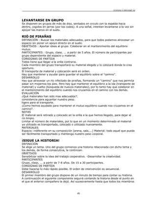 JUEGOS Y DINÁMICAS
48
LEVANTARSE EN GRUPO
Se disponen en grupos de más de diez, sentados en circulo con la espalda hacia
dentro, cogidos en jarras (por los codos). A una señal, intentan levantarse a la vez sin
apoyar las manos en el suelo.
RIÓ DE PIRAÑAS
DEFINICIÓN : Buscar los materiales adecuados, para que todos podamos atravesar un
espacio sin poner un apoyo directo en el suelo.
OBJETIVOS : Aportar ideas al grupo. Colaborar en el mantenimiento del equilibrio
mutuo.
PARTICIPANTES : Grupo, clase, ... a partir de 5 años. El número de participantes por
grupo dependiente del espacio y material.
CONSIGNAS DE PARTIDA
Todos tiene que llegar a la orilla contraria.
Cada miembro del grupo transportará su material elegido y lo colocará donde lo crea
oportuno.
El transporte de material y colocación será en orden.
Hay que mantener y ayudar para guardar el equilibrio sobre el "camino".
DESARROLLO
Hay que atravesar un río infectado de pirañas, formando un "camino" que nos permita
pasar sin mojarnos los pies. Pero hay que mantener el equilibrio a la ida (transporte de
material) y vuelta (búsqueda de nuevos materiales), por lo tanto hay que colaborar en
el mantenimiento del equilibrio cuando nos cruzamos en el camino con los demás.
EVALUACIÓN
¿Qué materiales han sido mas adecuados?:
consistencia para aguantar nuestro peso.
ligero para el transporte.
¿Como hemos ayudado para mantener el mutuo equilibrio cuando nos cruzamos en el
camino?.
NOTAS
El material será retirado y colocado en la orilla a la que hemos llegado, para dejar el
río limpio.
Limitar el número de materiales, por lo que en un momento determinado el material
ya utilizado es transportado, colocado o utilizado nuevamente.
MATERIALES
Espacio: indiferente en su composición (arena, sala,...) Material: todo aquel que pueda
ser fácilmente transportado y mantenga nuestro peso corporal.
¡SIGUE LA HISTORIA!
DEFINICIÓN
Se elige un tema. Uno del grupo comienza una historia relacionada con dicho tema y
los demás, de forma consecutiva, la continúan.
OBJETIVOS
Sensibilizar sobre la idea del trabajo cooperativo. -Desarrollar la creatividad.
PARTICIPANTES
Grupo, clase, ... a partir de 7-8 años. De 15 a 30 participantes.
CONSIGNAS DE PARTIDA
Debe hacerse lo más rápido posible. El orden de intervención es secuencial.
DESARROLLO
El primer miembro del grupo dispone de un minuto de tiempo para contar su historia.
A continuación el siguiente componente seguirá contando la historia desde el punto en
el que el anterior compañero la dejó. Así sucesivamente hasta que todos los miembros
 