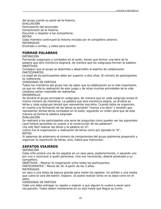 JUEGOS Y DINÁMICAS
49
del grupo cuente su parte de la historia.
EVALUACIÓN
Participación del alumnado.
Comprensión de la historia.
Escuchar y respetar a los compañeros.
NOTAS
Cada miembro continuará la historia iniciada por el compañero anterior.
MATERIALES
Encerado o similar, y útiles para escribir.
FORMAR PALABRAS
DEFINICIÓN
Formando subgrupos y tumbados en el suelo, tienen que formar una letra de la
palabra que el/a monitor/a asignará, de manera que los subgrupos formen la palabra.
OBJETIVOS
Conseguir que el grupo se desinhiba y desarrollen el espíritu de colaboración.
PARTICIPANTES
La edad de los participantes debe ser superior a diez años. El número de participantes
es indiferente.
CONSIGNAS DE PARTIDA
Todos los miembros del grupo han de saber que la colaboración es lo más importante,
ya que sin ella la realización de este juego y de otras muchas actividades de la vida
cotidiana serían imposible de realizarlas.
DESARROLLO
Se dividirá el grupo principal en subgrupos, de manera que en cada subgrupo exista el
mismo número de miembros. La palabra que el/a monitor/a asigne, se dividirá en
letras y cada subgrupo tendrá que representar esa letra. Cuando éstos se organicen,
en cuanto a la formación de las letras se pondrán "manos a la obra" y tendrán que
representar dichas letras tumbados en el suelo, siguiendo un orden para que de esta
manera se forme la palabra asignada.
EVALUACIÓN
Se realizará a los participantes una serie de preguntas como pueden ser las siguientes:
¿qué hemos aprendido en cuanto a la construcción de las palabras?.
¿ha sido fácil realizar las letras y la palabra en sí?.
¿cómo fue la organización y realización de letras como por ejemplo la "A".
NOTAS
Si sabemos de antemano el número de componentes del grupo podremos prepararlo y
organizar la repartición de letras, sino, habrá que improvisar.
ZAPATOS VIAJEROS
DEFINICIÓN
Cada niño echará uno de los zapatos en un saco para, posteriormente, ir sacando uno
por uno y reconocer a quién pertenece. Una vez reconocido, deberá ponérselo a su
compañero.
OBJETIVOS : Mejorar la cooperación entre todos los participantes.
PARTICIPANTES : Menos de 30. A partir de los 3 años.
MATERIALES
Un saco o una bolsa de basura grande para meter los zapatos. Un antifaz o una media
que cubra la cara del ladrón. Espacio: se podrá realizar tanto en la clase como en el
patio.
CONSIGNAS DE PARTIDA
Cada uno debe entregar su zapato y esperar a que alguien lo vuelva a sacar para
recuperarlo. Todos deben mantenerse en su sitio hasta que llegue su turno.
 