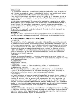 JUEGOS Y DINÁMICAS
50
DESARROLLO
Las animadoras comentarán a los niños que están muy cansadas y que les duele un
pié. Por esto se quitarán el zapato e invitará a los demás a que también se lo quiten.
Los niños deberán estar sentados en el suelo formando un círculo.
Cada niño, al igual que los animadores, echará su zapato en un gran saco, el cuál se
sacará del círculo con el objetivo de que "un ladrón" se los lleve sin el conocimiento
previo de ello.
Uno de los animadores saldrá al rescate de los zapatos logrando alcanzar al ladrón.
Aprovechando que ha recuperado el saco, la animadora sacará uno de los zapatos y
deberá buscar a su dueño para entregárselo. El que lo haya recuperado será el
encargado de sacar el próximo zapato y repetir la acción anterior. Así sucesivamente.
EVALUACIÓN
Si los niños han cooperado conjuntamente en la dinámica se habrán alcanzado los
objetivos anteriormente citados
VARIANTES
En lugar de utilizar zapatos como material, se podrán cambiar por otros objetos o
prendas que sean comunes entre los niños. El curso de la dinámica será el mismo.
A VOLAR CON EL PARAGUAS GIGANTE
DEFINICIÓN
Todos/as los/as niños/as agachados y alrededor del paracaídas, agarran fuertemente
el mismo con las dos manos, a la orden o el silbato, se levantan, lo sostienen hasta la
cintura y a una segunda orden, elevan rápidamente los brazo al unísono, de tal forma
que al mismo instante de tener todos los brazos arriba lo sueltan, se forma entonces
un enorme paraguas o cabeza de seta (Sugerencia: también se le puede llamar la
¡¡SETA GIGANTE!!. En ese instante aprovechamos para desplazarse dos pasos a la
derecha cada niño/a. Al segundo lanzamiento haremos lo mismo pero haciendo el
desplazamiento hacia la izquierda.
OBJETIVOS
Trabajar la coordinación auditiva y miembros superiores. Fomentar el trabajo y la
cooperación en equipo. Promover la sociabilidad de los participantes. Adquirir nociones
espaciales y de volumen.
PARTICIPANTES
A partir de los 7-8 años.
MATERIALES
Un paracaídas o o telas de sábanas cortadas y cosidas en forma de circulo.
CONSIGNAS DE PARTIDA
A la 1ª orden del profesor o del silbato, debemos levantar el paracaídas hasta la
cintura. A la 2ª orden elevamos con fuerza los brazos y la tela hacia arriba y al 3º
silbato, soltamos todos a la vez. y rotamos dos pasos a la derecha
DESARROLLO
Los niños se colocan sentados alrededor del paracaídas, lo sujetan con las manos, ya
sentados pueden hacer giran la tela de izquierda a derecha oscilando sus troncos en
posición de sentado, luego se ponen de pie, y levantan la tela hasta la cintura, a la
orden del profesor elevan los brazos y la tela simultáneamente, y de a la orden del
profesor o de otro compañero/a se suelta las manos y el paracaídas o tela sube hacia
arriba, en ese momento los participantes se desplazan un número predeterminado de
pasos hacia un lado o hacia otro, hasta completar una vuelta completa.
EVALUACIÓN
Interés, participación, actividad, así como la forma o agilidad para levantarse los niños,
la intensidad con la que tiran por la tela y la tensan, la coordinación entre la orden de
elevar los brazos y soltar el paracaídas, la agilidad y destreza en los movimientos de
elevación, desplazamiento, noción de lateralidad, etc.
 