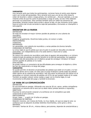 JUEGOS Y DINÁMICAS
51
VARIANTES
Una variante sería que todos los participantes, corrieran hacia el centro para dejarse
cubrir por la tela del paracaídas. Otra variante sería que uno de los niños diese la
orden de levantar y soltar y luego gritara, me cambio por... Ana por ejemplo, y en ese
instante antes de que les cubra el paracaídas o caiga al suelo, los dos niños deberán
permutar sus posiciones. Otra variante también sería sin soltar los extremos del
paracaídas, levantar brazos hacia arriba y elevar la tela, en ese momento correr todos
hacia el centro del círculo cerrando la copa del paracaídas y formando un champiñón o
seta gigante
ENCESTAR EN LA RUEDA
DEFINICIÓN
Se trata de encestar el mayor número posible de pelotas en una cubierta de
neumático.
OBJETIVOS
Cooperar grupalmente. Divertirse todos juntos, sin excluir a nadie.
PARTICIPANTES
Indiferente.
MATERIALES
Un paracaídas, una cubierta de neumático y varias pelotas de diverso tamaño.
CONSIGNAS DE PARTIDA
La única regla es que la pelota que cae al suelo no puede ser devuelta a la tela del
paracaídas, con independencia de si ha caído dentro o fuera de la rueda.
DESARROLLO
Se coloca una cubierta de neumático justo bajo el agujero del paracaídas y un número
indeterminado de pelotas de distinto tamaño en la tela del paracaídas, los jugadores
agitan la tela del paracaídas con el objetivo grupal de conseguir introducir el mayor
número posible de pelotas en la rueda.
EVALUACIÓN
Se puede realizar un comentario de las dificultades para conseguir el objetivo y cómo
las han ido resolviendo a lo largo del juego.
VARIANTES
Se puede permitir el devolver al paracaídas las pelotas que están en el suelo y no han
quedado dentro de la rueda. En este caso el juego finalizará cuando todas las pelotas
estén dentro de la cubierta de neumático. Hay que tener la precaución de colocar en el
paracaídas un número reducido de pelotas con el fin de que quepan todas en la rueda.
También se pueden colocar varias ruedas y jugar con la misma regla, lo cual
incrementa la dificultad del juego y también la diversión.
LA VARA DE LA COMUNICACIÓN
DEFINICIÓN
Es una actividad en parejas. Utilizando una vara de 30 cm. aprox. ambos compañeros
mantienen un extremo de la vara con su dedo índice (ambos derecho o izquierdo).
OBJETIVOS
Favorece la comunicación corporal y la confianza con el compañero que está
sosteniendo el otro extremo.
PARTICIPANTES
Grupo, clase, ... a partir de 10 años en parejas.
CONSIGNAS DE PARTIDA
Deberán moverse, con música de fondo, no muy rápida, sin que se caiga la vara. La
confianza que se adquiere al probar distintos movimientos, como giros u otros.
MATERIAL
Gimnasio. Varitas de 30 cm., música clásica, percusiones, depende de características y
 