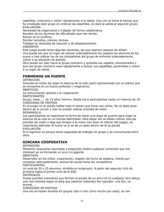 JUEGOS Y DINÁMICAS
53
zapatillas, ordenarla y volver rápidamente a la salida. Una vez se tome el tiempo que
ha empleado este grupo en ordenar las zapatillas, se dará la salida al segundo grupo.
EVALUACIÓN
Necesidad de organizarse y trabajar de forma colaborativa.
Recabar de los alumnos las dificultades que han tenido.
Educar en el conflicto.
Percibir tamaños, colores, formas.
Trabajar la velocidad de reacción y de desplazamiento.
VARIANTES
Este juego puede tener algunas variantes, las que seamos capaces de añadir.
Una puede ser que en lugar de colocar ordenadamente los zapatos los alumnos se los
suyos y tras colocar los de los compañeros del grupo de enfrente ordenadamente,
volver a su situación de partida.
Otra puede ser salir hacia el grupo contrario y quitarles los zapatos, amontonarlos y
que ese grupo contrario vaya rápidamente a buscar sus zapatillas, ponérselas y volver
a su lugar de salida.
FORMEMOS UN PUENTE
DEFINICIÓN
Consiste en tratar de coger la esencia de la vida (será representada con un palito) que
se encuentra en un hueco profundo ( imaginario).
OBJETIVOS
La comunicación gestual y la cooperación
PARTICIPANTES
Grupo, clase, ... de 15 años mínimo. Desde los 8 participantes hasta un máximo de 20
CONSIGNAS DE PARTIDA
En el juego no se puede hablar todo lo tienen que hacer por señas. No se debe pisar
dentro de el circulo y solo se pueden utilizar prendas de vestir.
DESARROLLO
Los participantes se ingeniaran la forma de hacer una clase de puente para coger la
esencia de la vida en un tiempo delimitado. Para llegar ahí se deben utilizar solo las
prendas de vestir o algo que tengan a la mano (sin pisar el interior del juego), es
importante delimitar el hueco ya si se da un paso dentro de él se pierde
EVALUACIÓN
Si lo lograron es porque tiene capacidad de trabajar en grupo y de comunicarse entre
ellos.
GINCANA COOPERATIVA
DEFINICIÓN
Mediante respuestas acertadas a preguntas (sobre cualquier contenido que nos
interese) se va formando un arco iris gigante
OBJETIVOS
Desarrollar en los niños: cooperación, respeto del turno de palabra, interés por
contestar adecuadamente, actitud de ayuda hacia los compañeros
PARTICIPANTES
Un aula de 20 o 25 alumnos, dividida en subgrupos. A partir del segundo ciclo de
primaria hasta el primer ciclo de la ESO
MATERIALES
Piezas grandes (cartulina) que forman el puzzle de un arco iris (o cualquier otro dibujo
que nos interese según el área que estemos tratando) Por ejemplo: una flor, un
animal, ...
CONSIGNAS DE PARTIDA
Una vez se hayan dividido en grupos (dos o tres como mucho por aula), se van
 