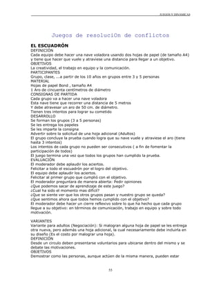 JUEGOS Y DINÁMICAS
55
Juegos de resoluciOn de conflictos
EL ESCUADRÓN
DEFINICIÓN
Cada equipo debe hacer una nave voladora usando dos hojas de papel (de tamaño A4)
y tiene que hacer que vuele y atraviese una distancia para llegar a un objetivo.
OBJETIVOS
La creatividad, el trabajo en equipo y la comunicación.
PARTICIPANTES
Grupo, clase, ...a partir de los 10 años en grupos entre 3 y 5 personas
MATERIAL
Hojas de papel Bond , tamaño A4
1 Aro de cincuenta centímetros de diámetro
CONSIGNAS DE PARTIDA
Cada grupo va a hacer una nave voladora
Esta nave tiene que recorrer una distancia de 5 metros
Y debe atravesar un aro de 50 cm. de diámetro.
Tienen tres intentos para lograr su cometido
DESARROLLO
Se forman los grupos (3 a 5 personas)
Se les entrega los papeles
Se les imparte la consigna
Advertir sobre la solicitud de una hoja adicional (Adultos)
El grupo concluye la prueba cuando logra que su nave vuele y atraviese el aro (tiene
hasta 3 intentos)
Los intentos de cada grupo no pueden ser consecutivos ( a fin de fomentar la
participación de todos)
El juego termina una vez que todos los grupos han cumplido la prueba.
EVALUACIÓN
El moderador debe aplaudir los aciertos.
Felicitar a todo el escuadrón por el logro del objetivo.
El equipo debe aplaudir los aciertos.
Felicitar al primer grupo que cumplió con el objetivo.
El moderador preguntara de manera abierta: Pedir opiniones
¿Que podemos sacar de aprendizaje de este juego?
¿Cual ha sido el momento mas difícil?
¿Que se siente ver que los otros grupos pasan y nuestro grupo se queda?
¿Que sentimos ahora que todos hemos cumplido con el objetivo?
El moderador debe hacer un cierre reflexivo sobre lo que ha hecho que cada grupo
llegue a su objetivo: en términos de comunicación, trabajo en equipo y sobre todo
motivación.
VARIANTES
Variante para adultos (Negociación): Si malogran alguna hoja de papel se les entrega
otra nueva, pero además una hoja adicional, la cual necesariamente debe incluirla en
su diseño (Es el costo por malograr una hoja).
DEFINICIÓN
Desde un circulo deben presentarse voluntarios para ubicarse dentro del mismo y se
debate las motivaciones.
OBJETIVOS
Demostrar como las personas, aunque actúen de la misma manera, pueden estar
 