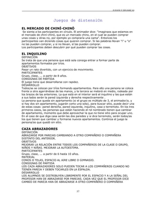 JUEGOS Y DINÁMICAS
57
Juegos de distensiOn
EL MERCADO DE CHINÍ-CHINÓ
Se sienta a los participantes en círculo. El animador dice: "imaginaos que estamos en
el mercado de chiní-chinó, que es un mercado chino, en el cual se pueden comprar
unas cosas y otras no, por ejemplo yo compraría una cama". Entonces los
participantes van diciendo cosas que quieren comprar. Si las palabras llevan "i" u "o"
no las pueden comprar, y si no llevan, sí las pueden comprar.
Los participantes deben descubrir por qué pueden comprar las cosas.
EL INQUILINO
DEFINICIÓN
Se trata de que una persona que está sola consiga entrar a formar parte de
apartamentos formados por tríos.
OBJETIVOS
Pasar un rato divertido, con un ejercicio de movimiento.
PARTICIPANTES
Grupo, clase, ... a partir de 8 años.
CONSIGNAS DE PARTIDA
El juego tiene que desarrollarse con rapidez.
DESARROLLO
Todos/as se colocan por tríos formando apartamentos. Para ello una persona se coloca
frente a otra agarrándose de las manos, y la tercera se meterá en medio, rodeada por
los brazos de las anteriores. La que está en el interior será el inquilino y las que están
a sus lados serán la pared izquierda y derecha respectivamente .
La persona que queda sin apartamento (si el grupo es múltiplo de 3, el animador/a, y
si hay dos sin apartamento, jugarán como una sola), para buscar sitio, puede decir una
de estas cosas: pared derecha, pared izquierda, inquilino, casa o terremoto. En los tres
primeros casos, las personas que están haciendo el rol nombrado tienen que cambiar
de apartamento, momento que debe aprovechar la que no tiene sitio para ocupar uno.
En el caso de que diga casa serán las dos paredes y si dice terremoto, serán todos/as
los que tienen que cambiar y formarse nuevos apartamentos. Continúa el juego la
persona/as que quedó sin sitio.
CAZA ABRAZADORES
DEFINICIÓN
ABRAZARSE POR PAREJAS CAMBIANDO A OTRO COMPAÑERO O COMPAÑERA
DISTINTO DEL ANTERIOR.
OBJETIVOS
MEJORAR LA RELACIÓN ENTRE TODOS LOS COMPAÑEROS DE LA CLASE O GRUPO,
NIÑOS Y NIÑAS. MEJORAR LA AUTOESTIMA.
PARTICIPANTES
Grupo, clase, ... a partir de 6 hasta 10 años.
MATERIAL
CONOS O TELAS, ESPACIO AL AIRE LIBRE O GIMNASIO.
CONSIGNAS DE PARTIDA
LOS CAZA ABRAZADORES SOLO PUEDEN TOCAR A LOS COMPAÑEROS CUANDO NO
TIENEN PAREJA Y DEBEN TOCARLES EN LA ESPALDA.
DESARROLLO
LOS ALUMNOS SE DISTRIBUYEN LIBREMENTE POR EL ESPACIO Y A LA SEÑAL DEL
PROFESOR HAN DE ABRAZARSE POR PAREJAS. CADA VEZ QUE EL PROFESOR DICE
CAMBIO DE PAREJA HAN DE ABRAZARSE A OTRO COMPAÑERO O COMPAÑERA
 