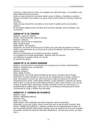 JUEGOS Y DINÁMICAS
61
vosotros, a cada grupo de niños, le entregáis una copia del mapa, y lo mandáis a una
baliza diferente para comenzar.
Cada vez que encuentren una baliza deben copiar el dibujo, y lleváoslo a vosotros,
donde lo verificáis si es verdad o no, gana el que menos tarde en encontrar todas las
balizas.
Variantes:
Cada vez que encuentren una baliza y os la lleven le podéis poner una prueba a
superar.
En los dibujos podéis poner animales de la zona por ejemplo, que los dibujen y los
reconozcan.
JUEGO Nº 5: EL TESORO
Objetivo: Captura y defensa
Ámbito: Psicomotricidad, juego en equipo.
Deporte: Colectivo.
Material: Cancha lisa sin obstáculos.
Edad: desde 6 años.
Organización: Dos equipos.
Desarrollo: Se divide el terreno por la mitad y hay que tratar de capturar el tesoro
(balón) que está dentro de un círculo de 6 metros de diámetro del otro lado y llevarlo a
campo propio.
Sólo en la mitad ajena a mi equipo me pueden congelar
Un compañero me puede descongelar. Pasando bajo mis piernas.
Los defensas no pueden entrar a su circulo.
Se pueden dar pases.
JUEGO Nº 6: EL NUDO HUMANO
Objetivo: Contacto físico, rompehielos de un grupo que se conoce recientemente.
Ámbito: Contacto físico, rompehielos
Deporte: Colectivo.
Material: Ninguno
Edad: desde 10 años.
Organización: Una ronda todos tomados de las manos mirando hacia el frente
Desarrollo: El juego consiste en que uno de los integrantes de la ronda, profesor o
guía, comenzará a caminar por entre los brazos o bajo los brazos de los demás
integrantes de la ronda, nadie deberá soltarse y todos deberán ir pasando por donde
paso el guía. La idea es que entre todos se forme un gran nudo humano, una vez que
el guía no puede seguir avanzando, se debe comentar el como se encuentran y si
posiblemente se puede seguir. De no ser así, se comienza el retroceso para formar
nuevamente la ronda y realizar otra actividad.
JUEGO Nº 7: CAMBIO DE PLANETA
Objetivo: Salto.
Ámbito: Habilidades Básicas.
Material: Aros.
Edad: 6 y 7 años.
Organización: Aros repartidos por todo el espacio, serán los planetas.
Desarrollo: Un aro por niño/a, menos uno/a que será el que primero la quede. Este
gritará "CAMBIO DE PLANETA" y deberán cambiar de aro desplazándose a saltos. El
que la quedaba también debe buscar planeta, quien se queda sin él es el que la queda.
Se pueden cambiar los tipos de salto para desplazarse: con dos pies juntos, a la pata
coja.....
 