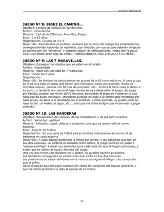 JUEGOS Y DINÁMICAS
62
JUEGO Nº 8: SIGUE EL CAMINO...
Objetivo: Lectura de señales de senderismo.
Ámbito: Orientación.
Material: Cartulinas (Blancas, Amarillas, Rojas).
Edad: 6 a 10 años.
Organización: Grupos de 4 o 5.
Desarrollo: Previamente el profesor colocará por el patio del colegio las señalizaciones
correspondientes haciendo un recorrido. Los niños/as con sus grupos deberán empezar
su camino por los "senderos" y deberán seguir las señalizaciones, hasta leer la posta
final. Que podrá decir algo así como..."ENHORABUENA, HAS LLEGADO A LA META".
JUEGO Nº 9: LAS 7 MARAVILLAS.
Objetivo: Conseguir los objetos que se piden en el listado
Ámbito: Creatividad
Material: Papel con una lista de 7 maravillas
Edad: Desde los 6 años
Organización:
Desarrollo: Se dividen los participantes en grupos de a 10 como máximo. A cada grupo
se le da una lista de cosas que tienen que conseguir, como por ejemplo, flores de
distintos colores, piedras con formas de animales, etc... la lista la hace cada profesor a
su gusto, y teniendo en cuenta el lugar donde se va a desarrollar el juego. Se juega
por tiempo, pueden ser entre 10/20 minutos, terminado el plazo se muestran lo que
cada equipo pudo conseguir, otorgando puntaje en base a la creatividad mostrada por
cada grupo, en base a lo solicitado por el profesor. (como ejemplo, se puede pedir un
rayo de sol, un metro de agua, etc... para que los niños tengan que improvisar y jugar
creando)
JUEGO Nº 10: LAS BANDERAS
Objetivo: Visualización del espacio, de los compañeros y de los contrincantes.
Ámbito: Velocidad, agilidad
Material: Pañuelos, papel, pelotas o cualquier cosa que se quiera utilizar como
bandera.
Edad: A partir de 9 años
Organización: En una pista de fútbol sala (o similar) colocaremos el mismo nº de
banderas en cada esquina
Desarrollo: A cada equipo pertenece la mitad del campo, y las banderas que hay en
sus dos esquinas. La portería se utilizará como cárcel. El juego consiste en pasar a
"campo enemigo" a robar sus banderas (una cada vez) sin que te hagan prisionero, y
evitar que te roben las tuyas. Normas del juego:
Una vez que tienes una bandera en tu poder, no pueden hacerte prisionero.
Las banderas conseguidas se unirán a las que están en tus dos esquinas.
Los prisioneros se salvan dándoles en la mano y consiguiendo llegar a tu campo sin
que te pillen.
Gana el equipo que consigue hacerse con todas las banderas del equipo contrario, o
que ha hecho prisionero a todo el equipo de en frente.
 