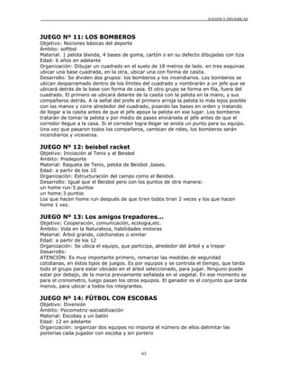 JUEGOS Y DINÁMICAS
63
JUEGO Nº 11: LOS BOMBEROS
Objetivo: Nociones básicas del deporte
Ámbito: softbol
Material: 1 pelota blanda, 4 bases de goma, cartón o en su defecto dibujadas con tiza
Edad: 6 años en adelante
Organización: Dibujar un cuadrado en el suelo de 18 metros de lado. en tres esquinas
ubicar una base cuadrada, en la otra, ubicar una con forma de casita.
Desarrollo: Se dividen dos grupos: los bomberos y los incendiarios. Los bomberos se
ubican desparramado dentro de los límites del cuadrado y nombrarán a un jefe que se
ubicará detrás de la base con forma de casa. El otro grupo se forma en fila, fuera del
cuadrado. El primero se ubicará delante de la casita con la pelota en la mano, y sus
compañeros detrás. A la señal del profe el primero arroja la pelota lo más lejos posible
con las manos y corre alrededor del cuadrado, pisando las bases en orden y tratando
de llegar a la casita antes de que el jefe apoye la pelota en ese lugar. Los bomberos
tratarán de tomar la pelota y por medio de pases enviársela al jefe antes de que el
corredor llegue a la casa. Si el corredor logra llegar se anota un punto para su equipo.
Una vez que pasaron todos los compañeros, cambian de roles, los bomberos serán
incendiarios y viceversa.
JUEGO Nº 12: beisbol racket
Objetivo: Iniciación al Tenis y al Beisbol
Ámbito: Predeporte
Material: Raqueta de Tenis, pelota de Beisbol ,bases.
Edad: a partir de los 10
Organización: Estructuración del campo como el Beisbol.
Desarrollo: Igual que el Beisbol pero con los puntos de otra manera:
un home run:5 puntos
un home:3 puntos
Los que hacen home run después de que tiren todos tiran 2 veces y los que hacen
home 1 vez.
JUEGO Nº 13: Los amigos trepadores...
Objetivo: Cooperación, comunicación, ecologia,etc.
Ámbito: Vida en la Naturaleza, habilidades motoras
Material: Árbol grande, colchonetas o similar
Edad: a partir de los 12
Organización: Se ubica el equipo, que participa, alrededor del árbol y a trepar
Desarrollo:
ATENCIÓN: Es muy importante primero, remarcar las medidas de seguridad
cotidianas, en éstos tipos de juegos. Es por equipos y se controla el tiempo, que tarda
todo el grupo para estar ubicado en el árbol seleccionado, para jugar. Ninguno puede
estar por debajo, de la marca previamente señalada en el vegetal. En ese momento se
para el cronometro, luego pasan los otros equipos. El ganador es el conjunto que tarda
menos, para ubicar a todos los integrantes.
JUEGO Nº 14: FÚTBOL CON ESCOBAS
Objetivo: Diversión
Ámbito: Psicomotriz-sociabilización
Material: Escobas y un balón
Edad: 12 en adelante
Organización: organizar dos equipos no importa el número de ellos delimitar las
porterías cada jugador con escoba y sin portero
 