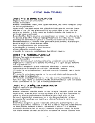 JUEGOS Y DINÁMICAS
65
JUEGOS PARA VELADAS
JUEGO Nº 1: EL ENANO PARLANCHÍN
Objetivo: Recreación en campamentos
Ámbito: Tiempo libre
Material: Una sábana o cortina, unos zapatos llamativos, una camisa o chaqueta y algo
de maquillaje para la cara.
Organización: Para poder realizar este espectáculo hacen falta dos personas, una de
ella pone la cara y los pies, y la expresión de sus manos. El de la cara y pies debe
ponerse por delante y el de las manos por detrás ( este debe estar tapado por la
cortina para que no se le vea).
Desarrollo: El de delante se coloca unos calcetines en sus brazos y los coloca dentro de
los zapatos. El de detrás mete sus brazos por la camisa o chaqueta y pasa los brazos
por debajo del de la chaqueta ( lo que se ve es la parte trasera de la camisa).
Empieza el espectáculo, el enano habla, gesticula mueve sus manos, mueva los pies...
Para que tenga éxito debéis tener en cuenta:
tener un guión preparado para no improvisar.
si os maquilláis el impacto y la gracia es mayor.
el que estás detrás no puede verse
si colocáis dos enanos las posibilidades de diversión son mayores.
JUEGO Nº 2: POTENCIA PULMONAR
Objetivo: Recreación en campamentos
Ámbito: Tiempo libre
Material: Un mechero, un pañuelo para la cara y un vaso con harina o Cola Cao
Organización: Se escoge a una persona del publico, y se le tapan los ojos, de forma
que no pueda ver nada.
Desarrollo: A esa persona que se ha escogido, se le cuenta la historia, de que,
queremos probar la fuerza de sus pulmones. Y se le darán 3 intentos.
1º intento: Se enciende el mechero y se le pide que sople. lo pagará y todo el mundo
le aplaude.
2º intento: Se enciende por segunda vez (un poco más lejos), sopla de nuevo, lo
apaga, y todo el mundo aplaude.
3º intento: Se enciende por tercera vez ( más lejos todavía), insistiéndole que está la
llama muy lejos, y tiene que soplar muy fuerte, en el momento que sopla, se le coloca
la taza con la harina o el Cola Cao, manchándose toda la cara.
JUEGO Nº 3: LA MÁQUINA AUMENTADORA
Objetivo: Recreación en campamentos
Ámbito: Tiempo libre
Material: Una manta o saco de dormir, un cubo con agua, una piedra grande y un palo.
Organización: Se escoge a una persona del publico, y se le lleva a un lugar donde no
pueda ver la broma que le preparan. Detrás de la manta (será sujeta por dos
Personas), se esconderá una persona, con el cubo de agua. la piedra y el palo,
preparados. Se trae ala persona elegido y se coloca enfrente de la manta, sin que
pueda ver nada.
Desarrollo: A esa persona que se ha escogido, se le cuenta que la máquina es una
maravilla que aumenta solo lo que se le dé. Y se le pide que haga una prueba lanzando
un palito pequeño detrás de la manta. Tras lanzarlo "la Máquina" se lo devuelve
aumentado lanzando el palo por encima (cuidado de no golpear a nadie). Se le pide
que pruebe otra vez, pero esta vez lanzando una piedrecita, nuestra "máquina" se la
 