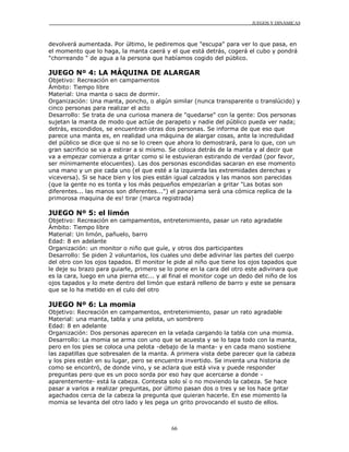 JUEGOS Y DINÁMICAS
66
devolverá aumentada. Por último, le pediremos que "escupa" para ver lo que pasa, en
el momento que lo haga, la manta caerá y el que está detrás, cogerá el cubo y pondrá
"chorreando " de agua a la persona que habíamos cogido del público.
JUEGO Nº 4: LA MÁQUINA DE ALARGAR
Objetivo: Recreación en campamentos
Ámbito: Tiempo libre
Material: Una manta o saco de dormir.
Organización: Una manta, poncho, o algún similar (nunca transparente o translúcido) y
cinco personas para realizar el acto
Desarrollo: Se trata de una curiosa manera de "quedarse" con la gente: Dos personas
sujetan la manta de modo que actúe de parapeto y nadie del público pueda ver nada;
detrás, escondidos, se encuentran otras dos personas. Se informa de que eso que
parece una manta es, en realidad una máquina de alargar cosas, ante la incredulidad
del público se dice que si no se lo creen que ahora lo demostrará, para lo que, con un
gran sacrificio se va a estirar a si mismo. Se coloca detrás de la manta y al decir que
va a empezar comienza a gritar como si le estuvieran estirando de verdad (por favor,
ser mínimamente elocuentes). Las dos personas escondidas sacaran en ese momento
una mano y un pie cada uno (el que esté a la izquierda las extremidades derechas y
viceversa). Si se hace bien y los pies están igual calzados y las manos son parecidas
(que la gente no es tonta y los más pequeños empezarían a gritar "Las botas son
diferentes... las manos son diferentes...") el panorama será una cómica replica de la
primorosa maquina de es! tirar (marca registrada)
JUEGO Nº 5: el limón
Objetivo: Recreación en campamentos, entretenimiento, pasar un rato agradable
Ámbito: Tiempo libre
Material: Un limón, pañuelo, barro
Edad: 8 en adelante
Organización: un monitor o niño que guíe, y otros dos participantes
Desarrollo: Se piden 2 voluntarios, los cuales uno debe adivinar las partes del cuerpo
del otro con los ojos tapados. El monitor le pide al niño que tiene los ojos tapados que
le deje su brazo para guiarle, primero se lo pone en la cara del otro este adivinara que
es la cara, luego en una pierna etc... y al final el monitor coge un dedo del niño de los
ojos tapados y lo mete dentro del limón que estará relleno de barro y este se pensara
que se lo ha metido en el culo del otro
JUEGO Nº 6: La momia
Objetivo: Recreación en campamentos, entretenimiento, pasar un rato agradable
Material: una manta, tabla y una pelota, un sombrero
Edad: 8 en adelante
Organización: Dos personas aparecen en la velada cargando la tabla con una momia.
Desarrollo: La momia se arma con uno que se acuesta y se lo tapa todo con la manta,
pero en los pies se coloca una pelota -debajo de la manta- y en cada mano sostiene
las zapatillas que sobresalen de la manta. A primera vista debe parecer que la cabeza
y los pies están en su lugar, pero se encuentra invertido. Se inventa una historia de
como se encontró, de donde vino, y se aclara que está viva y puede responder
preguntas pero que es un poco sorda por eso hay que acercarse a donde -
aparentemente- está la cabeza. Contesta solo sí o no moviendo la cabeza. Se hace
pasar a varios a realizar preguntas, por último pasan dos o tres y se los hace gritar
agachados cerca de la cabeza la pregunta que quieran hacerle. En ese momento la
momia se levanta del otro lado y les pega un grito provocando el susto de ellos.
 
