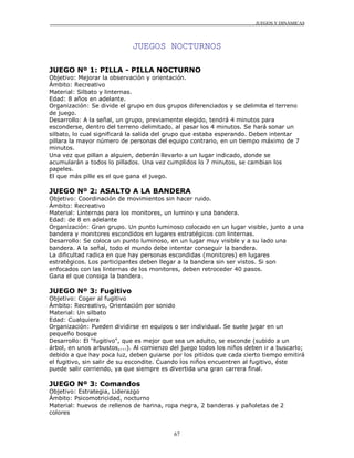 JUEGOS Y DINÁMICAS
67
JUEGOS NOCTURNOS
JUEGO Nº 1: PILLA - PILLA NOCTURNO
Objetivo: Mejorar la observación y orientación.
Ámbito: Recreativo
Material: Silbato y linternas.
Edad: 8 años en adelante.
Organización: Se divide el grupo en dos grupos diferenciados y se delimita el terreno
de juego.
Desarrollo: A la señal, un grupo, previamente elegido, tendrá 4 minutos para
esconderse, dentro del terreno delimitado. al pasar los 4 minutos. Se hará sonar un
silbato, lo cual significará la salida del grupo que estaba esperando. Deben intentar
pillara la mayor número de personas del equipo contrario, en un tiempo máximo de 7
minutos.
Una vez que pillan a alguien, deberán llevarlo a un lugar indicado, donde se
acumularán a todos lo pillados. Una vez cumplidos lo 7 minutos, se cambian los
papeles.
El que más pille es el que gana el juego.
JUEGO Nº 2: ASALTO A LA BANDERA
Objetivo: Coordinación de movimientos sin hacer ruido.
Ámbito: Recreativo
Material: Linternas para los monitores, un lumino y una bandera.
Edad: de 8 en adelante
Organización: Gran grupo. Un punto luminoso colocado en un lugar visible, junto a una
bandera y monitores escondidos en lugares estratégicos con linternas.
Desarrollo: Se coloca un punto luminoso, en un lugar muy visible y a su lado una
bandera. A la señal, todo el mundo debe intentar conseguir la bandera.
La dificultad radica en que hay personas escondidas (monitores) en lugares
estratégicos. Los participantes deben llegar a la bandera sin ser vistos. Si son
enfocados con las linternas de los monitores, deben retroceder 40 pasos.
Gana el que consiga la bandera.
JUEGO Nº 3: Fugitivo
Objetivo: Coger al fugitivo
Ámbito: Recreativo, Orientación por sonido
Material: Un silbato
Edad: Cualquiera
Organización: Pueden dividirse en equipos o ser individual. Se suele jugar en un
pequeño bosque
Desarrollo: El "fugitivo", que es mejor que sea un adulto, se esconde (subido a un
árbol, en unos arbustos,...). Al comienzo del juego todos los niños deben ir a buscarlo;
debido a que hay poca luz, deben guiarse por los pitidos que cada cierto tiempo emitirá
el fugitivo, sin salir de su escondite. Cuando los niños encuentren al fugitivo, éste
puede salir corriendo, ya que siempre es divertida una gran carrera final.
JUEGO Nº 3: Comandos
Objetivo: Estrategia, Liderazgo
Ámbito: Psicomotricidad, nocturno
Material: huevos de rellenos de harina, ropa negra, 2 banderas y pañoletas de 2
colores
 