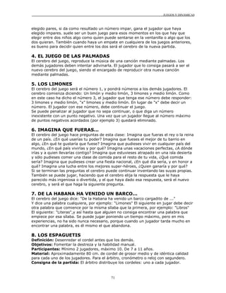 JUEGOS Y DINÁMICAS
71
elegido pares, si da como resultado un número impar, gana el jugador que haya
elegido impares. suele ser un buen juego para esos momentos en los que hay que
elegir entre dos niños algo como quien puede sentarse en la ventanilla o algo que los
dos quieran. También cuando haya un empate en cualquiera de los juegos anteriores,
es bueno para decidir quien entre los dos será el cerebro de la nueva partida.
4. EL JUEGO DE LAS PALMADAS
El cerebro del juego, reproduce la música de una canción mediante palmadas. Los
demás jugadores deben intentar adivinarla. El jugador que lo consiga pasará a ser el
nuevo cerebro del juego, siendo el encargado de reproducir otra nueva canción
mediante palmadas.
5. LOS LIMONES
El cerebro del juego será el número 1, y pondrá números a los demás jugadores. El
cerebro comienza diciendo: Un limón y medio limón, 3 limones y medio limón. Como
en este caso ha dicho el número 3, el jugador que tenga ese número debe responder:
3 limones y medio limón, "x" limones y medio limón. En lugar de "x" debe decir un
número. El jugador con ese número, debe continuar el juego.
Se puede penalizar al jugador que no sepa continuar, o que diga un número
inexistente con un punto negativo. Una vez que un jugador llegue al número máximo
de puntos negativos acordados (por ejemplo 3) quedará eliminado.
6. IMAGINA QUE FUERAS...
El cerebro del juego hace preguntas de esta clase: Imagina que fueras el rey o la reina
de un país. ¿En qué usarías tu poder? Imagina que fueses el mejor de tu barrio en
algo, ¿En qué te gustaría que fuese? Imagina que pudieses vivir en cualquier país del
mundo, ¿En qué país vivirías y por qué? Imagina unas vacaciones perfectas, ¿A dónde
irías y a quien llevarías contigo? Imagina que estuvieses atrapado en una isla desierta
y sólo pudieses comer una clase de comida para el resto de tu vida, ¿Qué comida
sería? Imagina que pudieses crear una fiesta nacional, ¿En qué día sería, y en honor a
qué? Imagina una lucha entre los mejores super-héroes, ¿Quien ganaría y por qué?
Si se terminan las preguntas el cerebro puede continuar inventando las suyas propias.
También se puede jugar, haciendo que el cerebro elija la respuesta que le haya
parecido más ingeniosa o divertida, y el que haya dado esa respuesta, será el nuevo
cerebro, y será el que haga la siguiente pregunta.
7. DE LA HABANA HA VENIDO UN BARCO...
El cerebro del juego dice: "De la Habana ha venido un barco cargadito de ..."
Y dice una palabra cualquiera, por ejemplo: "Limones" El siguiente en jugar debe decir
otra palabra que comience por la misma sílaba que la primera, por ejemplo: "Libros"
El siguiente: "Literas",y así hasta que alguien no consiga encontrar una palabra que
empiece por esa sílaba. Se puede jugar poniendo un tiempo máximo, pero en mis
experiencias, no ha sido nunca necesario, porque cuando un jugador tarda mucho en
encontrar una palabra, es él mismo el que abandona.
8. LOS ESPAGUETIS
Definición: Desenredar el cordel antes que los demás.
Objetivos: Fomentar la destreza y la habilidad manual.
Participantes: Mínimo 2 jugadores, máximo 10. De 7 a 11 años.
Material: Aproximadamente 80 cm. de cordel de grosor medio y de idéntica calidad
para cada uno de los jugadores. Para el árbitro, cronómetro o reloj con segundero.
Consigna de la partida: El árbitro distribuye los cordeles: uno a cada jugador.
 