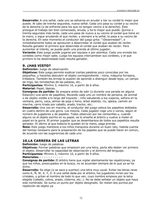 JUEGOS Y DINÁMICAS
72
Desarrollo: A una señal, cada uno se esfuerza en anudar y liar su cordel lo mejor que
puede. Al cabo de treinta segundos, nueva señal. Cada uno pasa su cordel a su vecino
de la derecha (o de enfrente para los que no tengan vecino a la derecha). Éste
prosigue el trabajo tan bien comenzado, anuda, y lía lo mejor que puede. Quince o
treinta segundos más tarde, cada uno pasa de nuevo a su vecino el cordel que tiene en
la mano, y sigue anudando el que recibe; y siempre a la señal, lo pasa a su vecino de
la derecha. En este momento el conductor del juego grita: "¡Desenredad!", e
inmediatamente todos se apresuran a desenredar el cordel que acaban de recibir.
Resulta ganador el primero que desenreda el cordel que acaban de recibir. Para
aumentar el interés, se puede pedir una prenda al último jugador.
Variante: Este juego puede jugarse por equipos o por asientos. Cada uno enreda los
cordeles como mejor sabe. Luego los equipos intercambian sus cordeles; y el que
primero lo ha desenredado todo resulta ganador.
9. ¿HAS VISTO?
Definición: Juego de observación.
Objetivos: Este juego permite explicar ciertas palabras poco conocidas por los
pequeños, y hacerles descubrir el objeto correspondiente : noria, máquina forrajera,
trilladora. También les brinda la ocasión de aprende a distinguir desde lejos, un campo
de trigo, las remolachas de las patatas, etc..
Participantes: Mínimo 3, máximo 16, a partir de 6 años.
Material: Papel, lápices.
Consignas de partida: Se prepara antes de salir (o durante una parada en alguna
Estación) una serie de papelitos, llevando cada uno un nombre de persona, de animal
o de objeto visible a lo largo del trayecto : niño saludando a los viajeros, señora en la
ventana, perro, vaca, almiar de paja o heno, árbol abatido, río, iglesia, camión en
marcha, carro tirado por caballo, arado, tractor, etc..
Desarrollo: Una vez en marcha, el conductor del juego coloca los papelitos doblados
en cuatro dentro de una gorra. Los mezcla. Cada jugador coge uno o varios, según el
número de jugadores y de papeles. Todos observan por las ventanillas y, cuando
alguno ve el objeto escrito en su papel, se lo enseña al árbitro y vuelve a meter el
papel en la gorra. El primer jugador que se desembaraza de todos sus papelitos resulta
ganador. El último al que todavía le quedan en la mano, paga prenda.
Nota: Este juego mantiene a los niños tranquilos durante un buen rato, habida cuenta
del tiempo necesario para la preparación de los papeles que se puede hacer en común,
de acuerdo con las sugerencias de cada uno.
10.LA CARRERA DE LAS LETRAS
Definición: Juego de palabras
Objetivos: Formar palabras que empiecen por una letra, parta ello deben ver primero
el objeto. Desarrollar la capacidad de observación y el dominio del lenguaje.
Participantes: Mínimo 2, máximo 10, a partir de 9 años.
Materiales: - - - - - - - - - - -
Consignas de partida: El árbitro tiene que vigilar atentamente las repeticiones, ya
que los niños, preocupados en la busca, no se acuerdan siempre de lo que ya se ha
dicho.
Desarrollo: Se elige (o se saca a suertes) una letra muy usual. Evitar las letras raras
como K, Ñ, W, X, Y, Z. A una señal dada por el árbitro, los jugadores miran por los
cristales, y gritan el nombre de todo lo que ven, cuyo nombre empieza por la letra
elegida (caballo, colina, arado, cisterna, etc..). No se debe señalar un objeto que haya
sido nombrado. Se suma un punto por objeto designado. Se restan dos puntos por
repetición de objeto ya
 