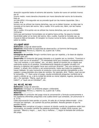 JUEGOS Y DINÁMICAS
74
dirección izquierda hasta el extremo del asiento. Vuelve de nuevo en sentido inverso
por el
mismo medio: mano derecha chocando con mano derecha del vecino de la derecha.
Esto es
ya más difícil. A la segunda vez se procede igual con las manos izquierdas. Ida y
vuelta. A la
tercera vez se utilizan las manos derechas, que ya no deben tocarse: se deja caer la
moneda en la mano del vecino. Ida y vuelta. A la cuarta vez, ídem, con las manos
izquierdas.
Ida y vuelta. A la quinta vez se utilizan las manos derechas, que ya no pueden
inclinarse:
tiene que permanecer horizontales con al palma hacia arriba. Se pasa la moneda
haciéndola saltar en la mano del vecino. Ida y vuelta. Cuando la moneda cae, se
imputa la falta al lanzador. El receptor no mueve nunca la mano, colocada extendida
sobre la rodilla.
13.¿QUÉ VES?
Definición: Juego de observación.
Objetivos: Desarrollar la capacidad de observación y el dominio del lenguaje.
Participantes: Mínimo 6, máximo 10, a partir de 7 años.
Material: - - - - - - - -
Consignas de partida: Ningún nombre tiene que ser repetido, y la clase de objetos
cambia cada vez.
Desarrollo: El conductor del juego interpela a un jugador por su nombre: "Francisco o
María, ¿qué ves en el autobús? ". El interpelado tiene que contestar inmediatamente :
"Veo una ventana, o una maleta", etc., es decir, dando el nombre de un objeto que
realmente exista en el autobús. Inmediatamente después el jugador situado a la
derecha (o delante) del jugador tiene que continuar diciendo: "veo una ventana y una
maleta", y añadir otro nombre y así sucesivamente, hasta que todos los jugadores
hayan hablado. En este momento el conductor inicia otra partida interpelando a otro
jugador y preguntándole otra clase de nombre. Por ejemplo, dirá: "Pedro, ¿qué ves por
la ventanilla....?". Para variar el juego, resulta entretenido preguntar nombres de la
región a dónde se va, o de la ciudad de donde se viene( objetos, lugares, personajes,
etc.). Por ejemplo: "María, ¿qué ves en
Cádiz?", o "¿qué ves en Córdoba?", etc.
14. NI SÍ, NI NO
Definición: Juego de atención.
Objetivos: Conseguir un ambiente alegre y distendido.
Participantes: Mínimo 2, máximo 15, a partir de 7 años.
Material: - - - - - - - -
Desarrollo: El conductor del juego inicia la conversación y formula sucesivamente a
los jugadores diferentes preguntas a las cuales tienen que contestar, sin pronunciar ni
sí, ni no.
Cada equivocación hace perder un punto. Al cabo de un tiempo determinado - cinco
minutos por ejemplo - se cuentan los puntos perdidos. Resulta ganador el que ha
perdido menos.
Variante: Para complicar el juego o renovar el interés cuando los jugadores están bien
entrenados, se pueden cambiar las palabras prohibidas, o añadir otras nuevas; por
ejemplo: "Blanco y negro...., ayer, hoy y mañana....", según la fantasía del conductor
del juego.
 